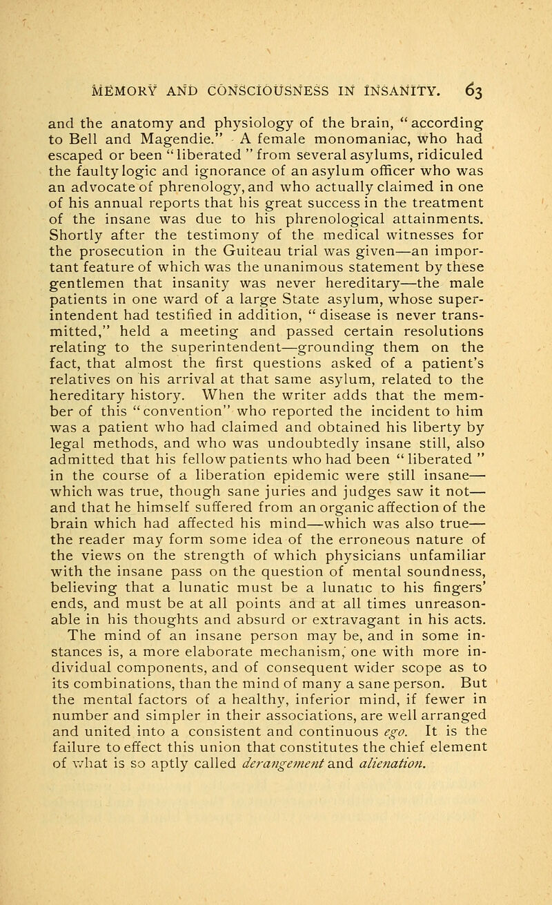 and the anatomy and physiology of the brain, according to Bell and Magendie. A female monomaniac, who had escaped or been liberated from several asylums, ridiculed the faulty logic and ignorance of an asylum officer who was an advocate of phrenology, and who actually claimed in one of his annual reports that his great success in the treatment of the insane was due to his phrenological attainments. Shortly after the testimony of the medical witnesses for the prosecution in the Guiteau trial was given—an impor- tant feature of which was the unanimous statement by these gentlemen that insanity was never hereditary—the male patients in one ward of a large State asylum, whose super- intendent had testified in addition,  disease is never trans- mitted, held a meeting and passed certain resolutions relating to the superintendent—grounding them on the fact, that almost the first questions asked of a patient's relatives on his arrival at that same asylum, related to the hereditary history. When the writer adds that the mem- ber of this convention who reported the incident to him was a patient who had claimed and obtained his liberty by legal methods, and who was undoubtedly insane still, also admitted that his fellow patients who had been liberated in the course of a liberation epidemic were still insane— which was true, though sane juries and judges saw it not— and that he himself suffered from an organic affection of the brain which had affected his mind—which was also true— the reader may form some idea of the erroneous nature of the views on the strength of which physicians unfamiliar with the insane pass on the question of mental soundness, believing that a lunatic must be a lunatic to his fingers' ends, and must be at all points and at all times unreason- able in his thoughts and absurd or extravagant in his acts. The mind of an insane person may be, and in some in- stances is, a more elaborate mechanism,' one with more in- dividual components, and of consequent wider scope as to its combinations, than the mind of many a sane person. But the mental factors of a healthy, inferior mind, if fewer in number and simpler in their associations, are well arranged and united into a consistent and continuous ego. It is the failure to effect this union that constitutes the chief element of v/hat is so aptly called derangement dind alienation.