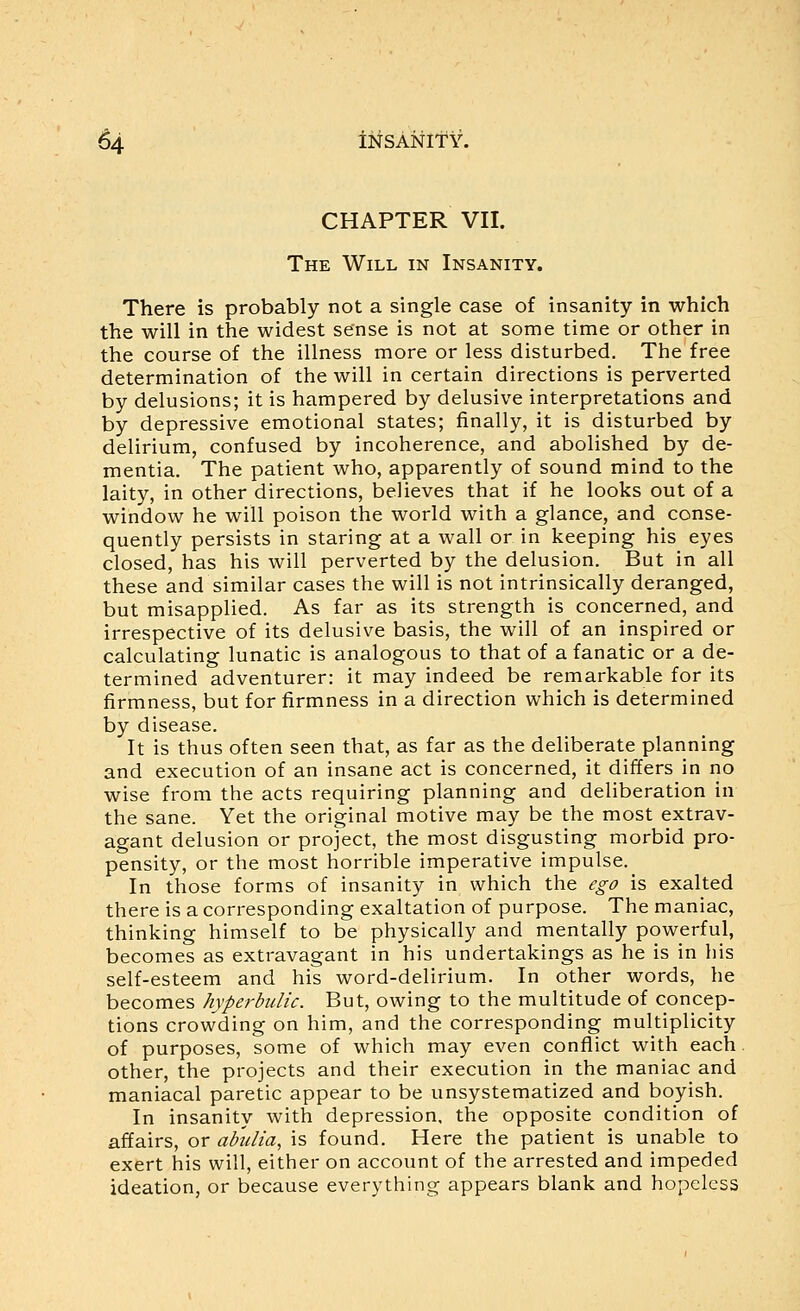 CHAPTER VII. The Will in Insanity. There is probably not a single case of insanity in which the will in the widest sense is not at some time or other in the course of the illness more or less disturbed. The free determination of the will in certain directions is perverted by delusions; it is hampered by delusive interpretations and by depressive emotional states; finally, it is disturbed by delirium, confused by incoherence, and abolished by de- mentia. The patient who, apparently of sound mind to the laity, in other directions, believes that if he looks out of a window he will poison the world with a glance, and conse- quently persists in staring at a wall or in keeping his eyes closed, has his will perverted by the delusion. But in all these and similar cases the will is not intrinsically deranged, but misapplied. As far as its strength is concerned, and irrespective of its delusive basis, the will of an inspired or calculating lunatic is analogous to that of a fanatic or a de- termined adventurer: it may indeed be remarkable for its firmness, but for firmness in a direction which is determined by disease. It is thus often seen that, as far as the deliberate planning and execution of an insane act is concerned, it differs in no wise from the acts requiring planning and deliberation in the sane. Yet the original motive may be the most extrav- agant delusion or project, the most disgusting morbid pro- pensity, or the most horrible imperative impulse. In those forms of insanity in which the ego is exalted there is a corresponding exaltation of purpose. The maniac, thinking himself to be physically and mentally powerful, becomes as extravagant in his undertakings as he is in his self-esteem and his word-delirium. In other words, he becomes hyptrbulic. But, owing to the multitude of concep- tions crowding on him, and the corresponding multiplicity of purposes, some of which may even conflict with each other, the projects and their execution in the maniac and maniacal paretic appear to be unsystematized and boyish. In insanity with depression, the opposite condition of affairs, or abulia, is found. Here the patient is unable to exert his will, either on account of the arrested and impeded ideation, or because everything appears blank and hopeless