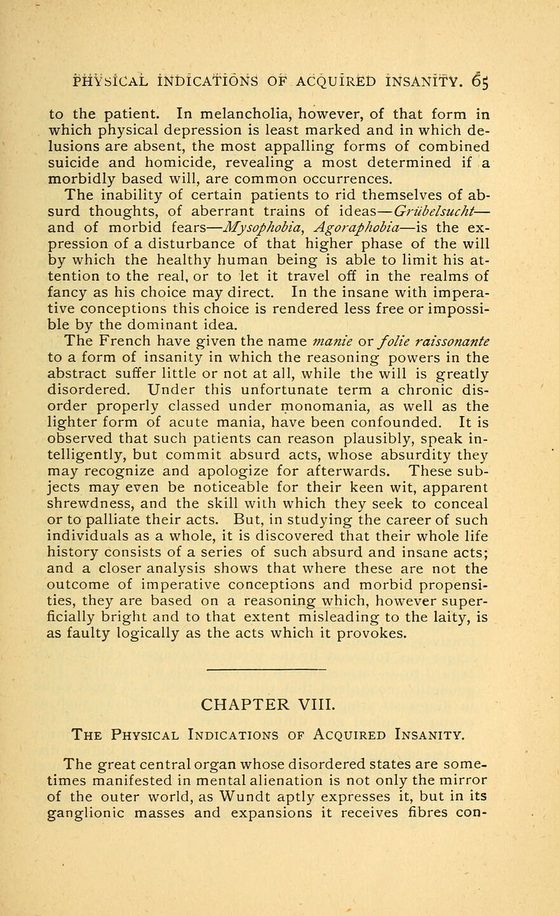 to the patient. In melancholia, however, of that form in which physical depression is least marked and in which de- lusions are absent, the most appalling forms of combined suicide and homicide, revealing a most determined if a morbidly based will, are common occurrences. The inability of certain patients to rid themselves of ab- surd thoughts, of aberrant trains of ideas—Griibelsucht— and of morbid fears—Mysophobia, Agoraphobia—is the ex- pression of a disturbance of that higher phase of the will by which the healthy human being is able to limit his at- tention to the real, or to let it travel off in the realms of fancy as his choice may direct. In the insane with impera- tive conceptions this choice is rendered less free or impossi- ble by the dominant idea. The French have given the name manie or folie raissonante to a form of insanity in which the reasoning powers in the abstract suffer little or not at all, while the will is greatly disordered. Under this unfortunate term a chronic dis- order properly classed under monomania, as well as the lighter form of acute mania, have been confounded. It is observed that such patients can reason plausibly, speak in- telligently, but commit absurd acts, whose absurdity they may recognize and apologize for afterwards. These sub- jects may even be noticeable for their keen wit, apparent shrewdness, and the skill with which they seek to conceal or to palliate their acts. But, in studying the career of such individuals as a whole, it is discovered that their whole life history consists of a series of such absurd and insane acts; and a closer analysis shows that where these are not the outcome of imperative conceptions and morbid propensi- ties, they are based on a reasoning which, however super- ficially bright and to that extent misleading to the laity, is as faulty logically as the acts which it provokes. CHAPTER VIII. The Physical Indications of Acquired Insanity. The great central organ whose disordered states are some- times manifested in mental alienation is not only the mirror of the outer world, as Wundt aptly expresses it, but in its ganglionic masses and expansions it receives fibres con-