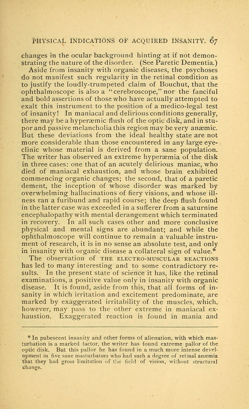 changes in the ocular background hinting at if not demon- strating the nature of the disorder. (See Paretic Dementia.) Aside from insanity with organic diseases, the psychoses do not manifest such regularity in the retinal condition as to justify the loudly-trumpeted claim of Bouchut, that the ophthalmoscope is also a cerebroscope, nor the fanciful and bold assertions of those who have actually attempted to exalt this instrument to the position of a medico-legal test of insanity! In maniacal and delirious conditions generally, there may be a hyperaemic flush of the optic disk, and in stu- por and passive melancholia this region may be very anaemic. But these deviations from the ideal healthy state are not more considerable than those encountered in any large eye- clinic whose material is derived from a sane population. The writer has observed an extreme hyperaemia of the disk in three cases: one that of an acutely delirious maniac, who died of maniacal exhaustion, and whose brain exhibited commencing organic changes; the second, that of a paretic dement, the inception of whose disorder was marked by overwhelming hallucinations of fiery visions, and whose ill- ness ran a furibund and rapid course; the deep flush found in the latter case was exceeded in a sufferer from a saturnine encephalopathy with mental derangement which terminated in recovery. In all such cases other and more conclusive physical and mental signs are abundant; and while the ophthalmoscope will continue to remain a valuable instru- ment of research, it is in no sense an absolute test, and only in insanity with organic disease a collateral sign of value.* The observation of the electro-muscular reactions has led to many interesting and to some contradictory re- sults. In the present state of science it has, like the retinal examinations, a positive value only in insanity with organic disease. It is found, aside from this, that all forms of in- sanity in which irritation and excitement predominate, are marked by exaggerated irritability of the muscles, which, however, may pass to the other extreme in maniacal ex- haustion. Exaggerated reaction is found in mania and * In pubescent insanity and other forms of alienation, with which mas- turbation is a marked factor, the writer has found extreme pallor of the optic disk. But this pallor he has found in a much more intense devel- opment in five sane masturbators who had such a degree of retinal anasmia that they had gross limitation of the field of vision, without structural change.