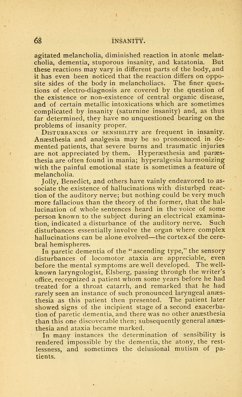 6S l^SANlfY. agitated melancholia, diminished reaction in atonic melan- cholia, dementia, stuporous insanity, and katatonia. But these reactions may vary in different parts of the body, and it has even been noticed that the reaction differs on oppo- site sides of the body in melancholiacs. The finer ques- tions of electro-diagnosis are covered by the question of the existence or non-existence of central organic disease, and of certain metallic intoxications which are sometimes complicated by insanity (saturnine insanity) and, as thus far determined, they have no unquestioned bearing on the problems of insanity proper. Disturbances of sensibility are frequent in insanity. Anaesthesia and analgesia may be so pronounced in de- mented patients, that severe burns and traumatic injuries are not appreciated by them. Hyperaesthesia and paraes- thesia are often found in mania; hyperalgesia harmonizing with the painful emotional state is sometimes a feature of melancholia. Jolly, Benedict, and others have vainly endeavored to as- sociate the existence of hallucinations with disturbed reac- tion of the auditory nerve; but nothing could be very much more fallacious than the theory of the former, that the hal- lucination of whole sentences heard in the voice of some person known to the subject during an electrical examina- tion, indicated a disturbance of the auditory nerve. Such disturbances essentially involve the organ where complex hallucinations can be alone evolved—the cortex-of the cere- bral hemispheres. In paretic dementia of the ascending type, the sensory disturbances of locomotor ataxia are appreciable, even before the mental symptoms are well developed. The well- known laryngologist, Elsberg, passing through the writer's office, recognized a patient whom some years before he had treated for a throat catarrh, and remarked that he had rarely seen an instance of such pronounced laryngeal anaes- thesia as this patient then presented. The patient later showed signs of the incipient stage of a second exacerba- tion of paretic dementia, and there was no other anaesthesia than this one discoverable then; subsequently general anaes- thesia and ataxia became marked. In many instances the determination of sensibility is rendered impossible by the dementia, the atony, the rest- lessness, and sometimes the delusional mutism of pa- tients.
