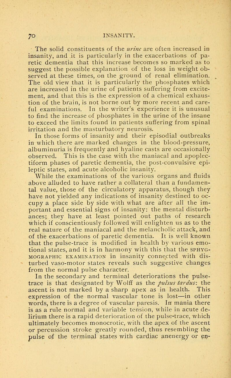 The solid constituents of the urine are often increased in insanity, and it is particularly in the exacerbations of pa- retic dementia that this increase becomes so marked as to suggest the possible explanation of the loss in weight ob- served at these times, on the ground of renal elimination. The old view that it is particularly the phosphates which are increased in the urine of patients suffering from excite- ment, and that this is the expression of a chemical exhaus- tion of the brain, is not borne out by more recent and care- ful examinations. In the writer's experience it is unusual to find the increase of phosphates in the urine of the insane to exceed the limits found in patients suffering from spinal irritation and the masturbatory neurosis. In those forms of insanity and their episodial outbreaks in which there are marked changes in the blood-pressure, albuminuria is frequently and hyaline casts are occasionally observed. This is the case with the maniacal and apoplec- tiform phases of paretic dementia, the post-convulsive epi- leptic states, and acute alcoholic insanity. While the examinations of the various organs and fluids above alluded to have rather a collateral than a fundamen- tal value, those of the circulatory apparatus, though they have not yielded any indications of insanity destined to oc- cupy a place side by side with what are after all the im- portant and essential signs of insanity: the mental disturb- ances; they have at least pointed out paths of research which if conscientiously followed will enlighten us as to the real nature of the maniacal and the melancholic attack, and of the exacerbations of paretic dementia. It is well known that the pulse-trace is modified in health by various emo- tional states, and it is in harmony with this that the sphyg- MOORAPHic EXAMINATION in insanity connected with dis- turbed vaso-motor states reveals such suggestive changes from the normal pulse character. In the secondary and terminal deteriorations the pulse- trace is that designated by Wolff as the pulsus tardus: the ascent is not marked by a sharp apex as in health. This expression of the normal vascular tone is lost—in other words, there is a degree of vascular paresis. In mania there is as a rule normal and variable tension, while in acute de- lirium there is a rapid deterioration of the pulse-trace, which ultimately becomes monocrotic, with the apex of the ascent or percussion stroke greatly rounded, thus resembling the pulse of the terminal sfates with cardiac anenergy or en-