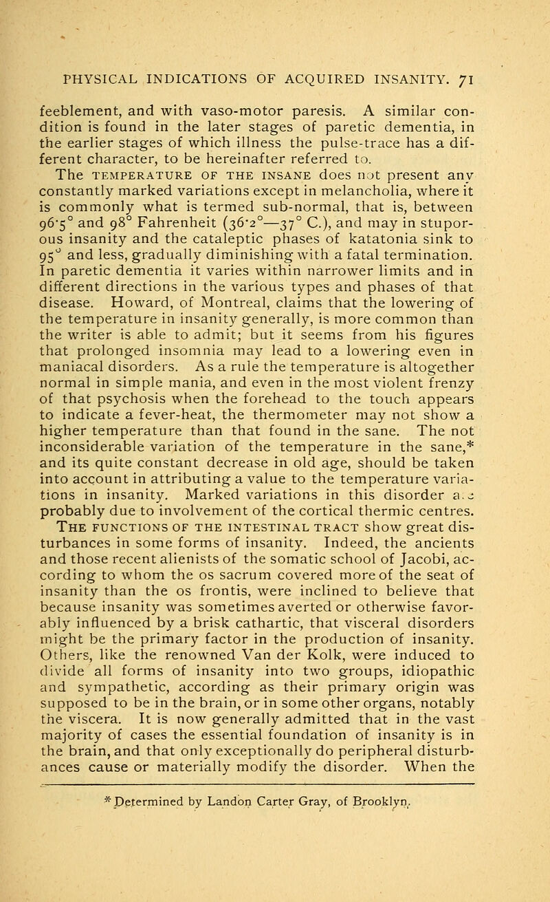 feeblement, and with vaso-motor paresis. A similar con- dition is found in the later stages of paretic dementia, in the earlier stages of which illness the pulse-trace has a dif- ferent character, to be hereinafter referred to. The TEMPERATURE OF THE INSANE does not present any constantly marked variations except in melancholia, where it is commonly what is termed sub-normal, that is, between 96*5° and 98° Fahrenheit (36*2°—37° C), and may in stupor- ous insanity and the cataleptic phases of katatonia sink to 95^^ and less, gradually diminishing with a fatal termination. In paretic dementia it varies within narrower limits and in different directions in the various types and phases of that disease. Howard, of Montreal, claims that the lowering of the temperature in insanity generally, is more common than the writer is able to admit; but it seems from his figures that prolonged insomnia may lead to a lowering even in maniacal disorders. As a rule the temperature is altogether normal in simple mania, and even in the most violent frenzy of that psychosis when the forehead to the touch appears to indicate a fever-heat, the thermometer may not show a higher temperature than that found in the sane. The not inconsiderable variation of the temperature in the sane,* and its quite constant decrease in old age, should be taken into account in attributing a value to the temperature varia- tions in insanity. Marked variations in this disorder a.- probably due to involvement of the cortical thermic centres. The functions of the intestinal tract show great dis- turbances in some forms of insanity. Indeed, the ancients and those recent alienists of the somatic school of Jacobi, ac- cording to whom the os sacrum covered more of the seat of insanity than the os frontis, were inclined to believe that because insanity was sometimes averted or otherwise favor- ably influenced by a brisk cathartic, that visceral disorders might be the primary factor in the production of insanity. Others, like the renowned Van der Kolk, were induced to divide all forms of insanity into two groups, idiopathic and sympathetic, according as their primary origin was supposed to be in the brain, or in some other organs, notably the viscera. It is now generally admitted that in the vast majority of cases the essential foundation of insanity is in the brain, and that only exceptionally do peripheral disturb- ances cause or materially modify the disorder. When the * Determined by Landon Carter Gray, of Brooklyn.