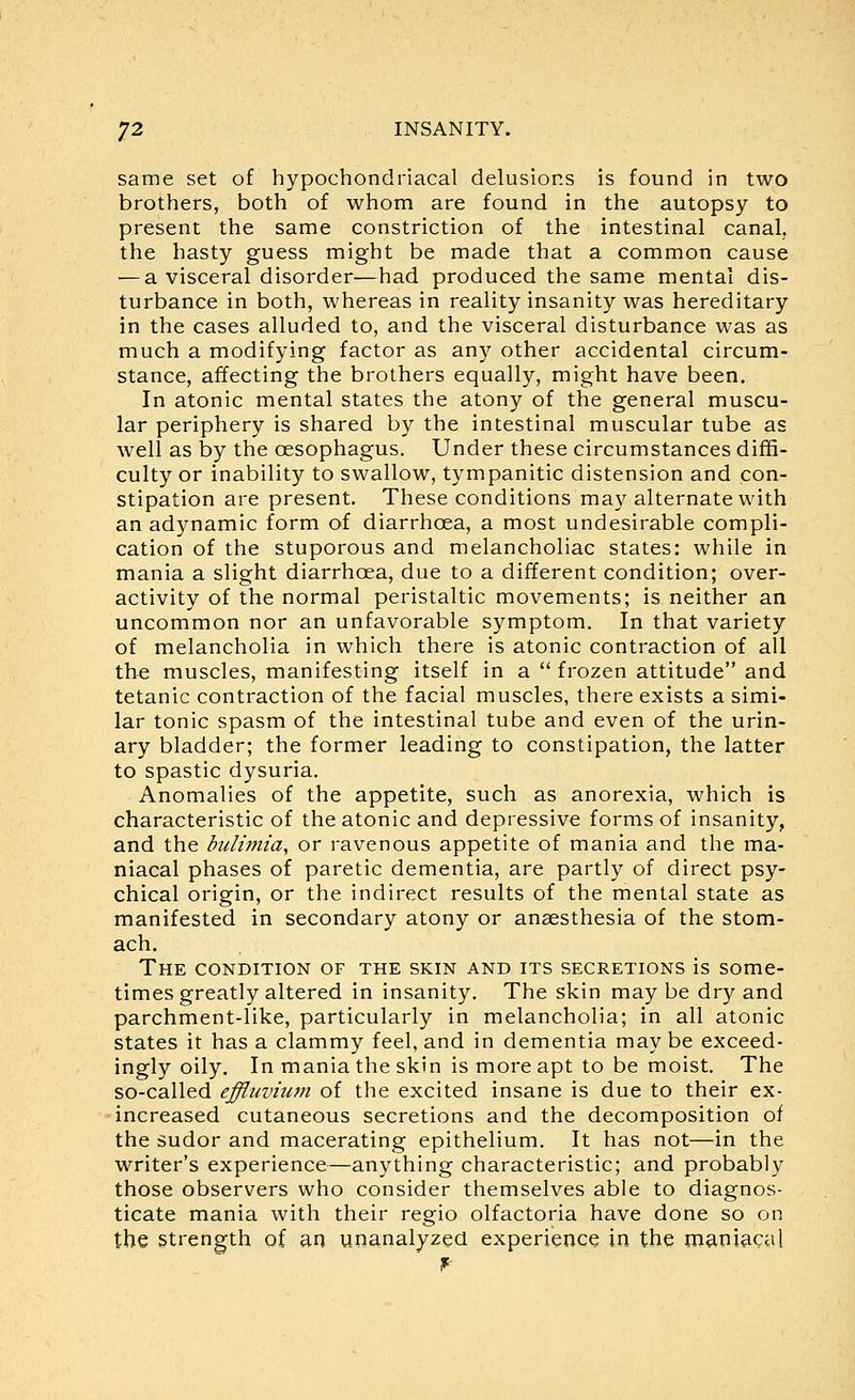 same set of hypochondriacal delusions is found in two brothers, both of whom are found in the autopsy to present the same constriction of the intestinal canal, the hasty guess might be made that a common cause — a visceral disorder—had produced the same mental dis- turbance in both, whereas in reality insanity was hereditary in the cases alluded to, and the visceral disturbance was as much a modifying factor as any other accidental circum- stance, affecting the brothers equally, might have been. In atonic mental states the atony of the general muscu- lar periphery is shared by the intestinal muscular tube as well as by the oesophagus. Under these circumstances diffi- culty or inability to swallow, tympanitic distension and con- stipation are present. These conditions may alternate with an adynamic form of diarrhoea, a most undesirable compli- cation of the stuporous and melancholiac states: while in mania a slight diarrhoea, due to a different condition; over- activity of the normal peristaltic movements; is neither an uncommon nor an unfavorable symptom. In that variety of melancholia in which there is atonic contraction of all the muscles, manifesting itself in a frozen attitude and tetanic contraction of the facial muscles, there exists a simi- lar tonic spasm of the intestinal tube and even of the urin- ary bladder; the former leading to constipation, the latter to spastic dysuria. Anomalies of the appetite, such as anorexia, which is characteristic of the atonic and depressive forms of insanity, and the bulimia, or ravenous appetite of mania and the ma- niacal phases of paretic dementia, are partly of direct psy- chical origin, or the indirect results of the mental state as manifested in secondary atony or anaesthesia of the stom- ach. The condition of the skin and its secretions is some- times greatly altered in insanity. The skin may be dry and parchment-like, particularly in melancholia; in all atonic states it has a clammy feel, and in dementia may be exceed- ingly oily. In mania the skin is more apt to be moist. The so-called effluvium of the excited insane is due to their ex- increased cutaneous secretions and the decomposition of the sudor and macerating epithelium. It has not—in the writer's experience—anything characteristic; and probably those observers who consider themselves able to diagnos- ticate mania with their regio olfactoria have done so on the strength of an un^nalyzed experience in the maniacal f