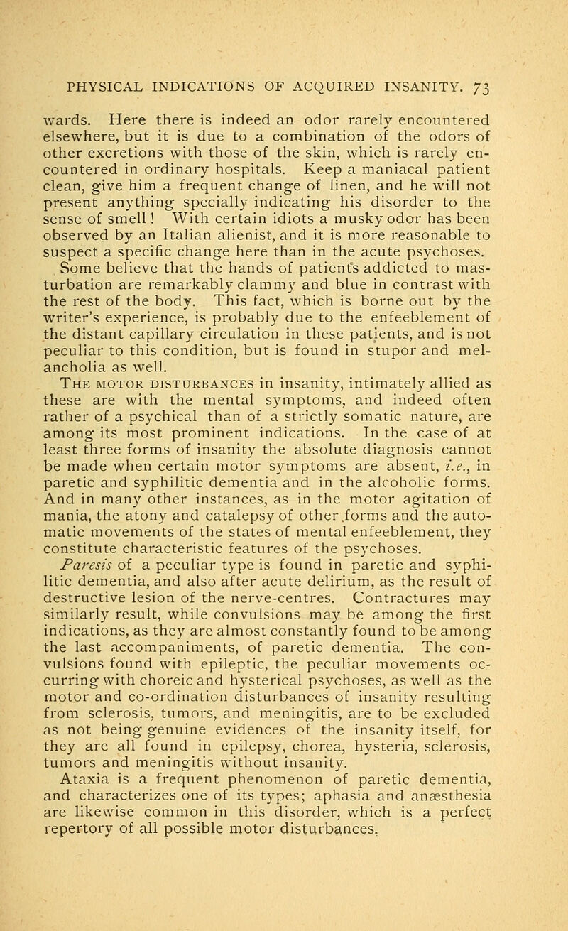 wards. Here there is indeed an odor rarely encountered elsewhere, but it is due to a combination of the odors of other excretions with those of the skin, which is rarely en- countered in ordinary hospitals. Keep a maniacal patient clean, give him a frequent change of linen, and he will not present anything specially indicating his disorder to the sense of smell! With certain idiots a musky odor has been observed by an Italian alienist, and it is more reasonable to suspect a specific change here than in the acute psychoses. Some believe that the hands of patients addicted to mas- turbation are remarkably clammy and blue in contrast with the rest of the body. This fact, which is borne out by the writer's experience, is probably due to the enfeeblement of the distant capillary circulation in these patients, and is not peculiar to this condition, but is found in stupor and mel- ancholia as well. The motor disturbances in insanity, intimately allied as these are with the mental symptoms, and indeed often rather of a psychical than of a strictly somatic nature, are among its most prominent indications. In the case of at least three forms of insanity the absolute diagnosis cannot be made when certain motor symptoms are absent, i.e., in paretic and syphilitic dementia and in the alcoholic forms. And in many other instances, as in the motor agitation of mania, the atony and catalepsy of other .forms and the auto- matic movements of the states of mental enfeeblement, they constitute characteristic features of the psychoses. Paresis of a peculiar type is found in paretic and syphi- litic dementia, and also after acute delirium, as the result of destructive lesion of the nerve-centres. Contractures may similarly result, while convulsions may be among the first indications, as they are almost constantly found to be among the last accompaniments, of paretic dementia. The con- vulsions found with epileptic, the peculiar movements oc- curring with choreic and hysterical psychoses, as well as the motor and co-ordination disturbances of insanity resulting from sclerosis, tumors, and meningitis, are to be excluded as not being genuine evidences of the insanity itself, for they are all found in epilepsy, chorea, hysteria, sclerosis, tumors and meningitis without insanity. Ataxia is a frequent phenomenon of paretic dementia, and characterizes one of its t3'^pes; aphasia and anaesthesia are likewise common in this disorder, which is a perfect repertory of all possible motor disturbances,