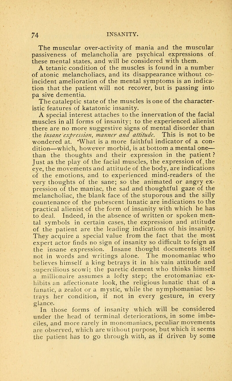 The muscular over-activity of mania and the muscular passiveness of melancholia are psychical expressions of these mental states, and will be considered with them. A tetanic condition of the muscles is found in a number of atonic melancholiacs, and its disappearance without co- incident amelioration of the mental symptoms is an indica- tion that the patient will not recover, but is passing into pa sive dementia. The cataleptic state of the muscles is one of the character- istic features of katatonic insanity. A special interest attaches to the innervation of the facial muscles in all forms of insanity; to the experienced alienist there are no more suggestive signs of mental disorder than the insane exp?-ession, niatmer and attitude. This is not to be wondered at. 'What is a more faithful indicator of a con- dition—which, however morbid, is at bottom a mental one— than the thoughts and their expression in the patient ? Just as the play of the facial muscles, the expression of.the eye, the movements and attitude of the body, are indications of the emotions, and to experienced mind-readers of the very thoughts of the sane; so the animated or angry ex- pression of the maniac, the sad and thoughtful gaze of the melancholiac, the blank face of the stuporous and the silly countenance of the pubescent lunatic are indications to the practical alienist of the form of insanity with which he has to deal. Indeed, in the absence of written or spoken men- tal symbols in certain cases, the expression and attitude of the patient are the leading indications of his insanity. They acquire a special value from the fact that the most expert actor finds no sign of insanity so difficult to feign as the insane expression. Insane thought documents itself not in words and writings alone. The monomaniac who believes himself a king betrays it in his vain attitude and supercilious scowl; the paretic dement who thinks himself a millionaire assumes a lofty step; the erotomaniac ex- liibits an affectionate look, the religious lunatic that of a fanatic, a zealot or a mystic, while the nymphomaniac be- trays her condition, if not in every gesture, in every glance. In those forms of insanity which will be considered under the head of terminal deteriorations, in some imbe- ciles, and more rarely in monomaniacs, peculiar movements are observed, which are without purpose, but which it seems the patient has to go through with, as if driven by some