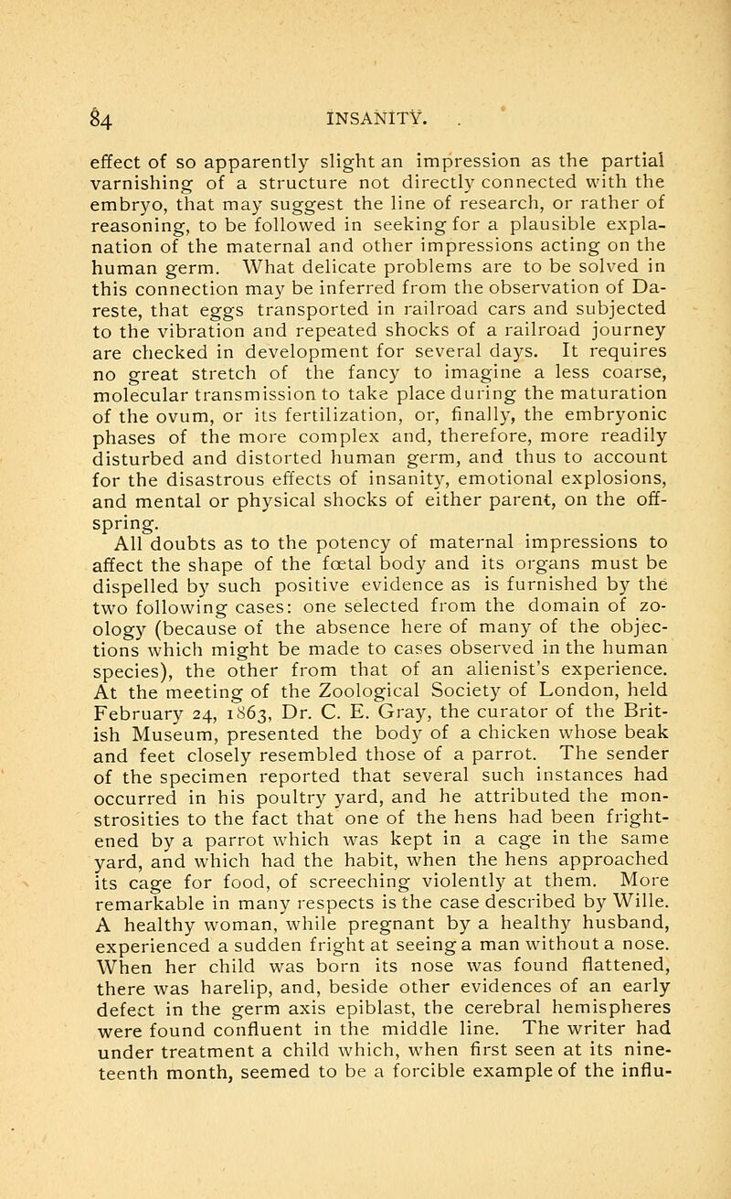 effect of so apparently slight an impression as the partial varnishing of a structure not directly connected with the embryo, that may suggest the line of research, or rather of reasoning, to be followed in seeking for a plausible expla- nation of the maternal and other impressions acting on the human germ. What delicate problems are to be solved in this connection may be inferred from the observation of Da- reste, that eggs transported in railroad cars and subjected to the vibration and repeated shocks of a railroad journey are checked in development for several days. It requires no great stretch of the fancy to imagine a less coarse, molecular transmission to take place during the maturation of the ovum, or its fertilization, or, finally, the embryonic phases of the more complex and, therefore, more readily disturbed and distorted human germ, and thus to account for the disastrous effects of insanity, emotional explosions, and mental or physical shocks of either parent, on the off- spring. All doubts as to the potency of maternal impressions to affect the shape of the foetal body and its organs must be dispelled by such positive evidence as is furnished by the two following cases: one selected from the domain of zo- ology (because of the absence here of many of the objec- tions which might be made to cases observed in the human species), the other from that of an alienist's experience. At the meeting of the Zoological Society of London, held February 24, 1863, Dr. C. E. Gray, the curator of the Brit- ish Museum, presented the body of a chicken whose beak and feet closely resembled those of a parrot. The sender of the specimen reported that several such instances had occurred in his poultry yard, and he attributed the mon- strosities to the fact that one of the hens had been fright- ened by a parrot which was kept in a cage in the same yard, and which had the habit, when the hens approached its cage for food, of screeching violently at them. More remarkable in many respects is the case described by Wille. A healthy woman, while pregnant by a healthy husband, experienced a sudden fright at seeing a man without a nose. When her child was born its nose was found flattened, there was harelip, and, beside other evidences of an early defect in the germ axis epiblast, the cerebral hemispheres were found confluent in the middle line. The writer had under treatment a child which, when first seen at its nine- teenth month, seemed to be a forcible example of the influ-