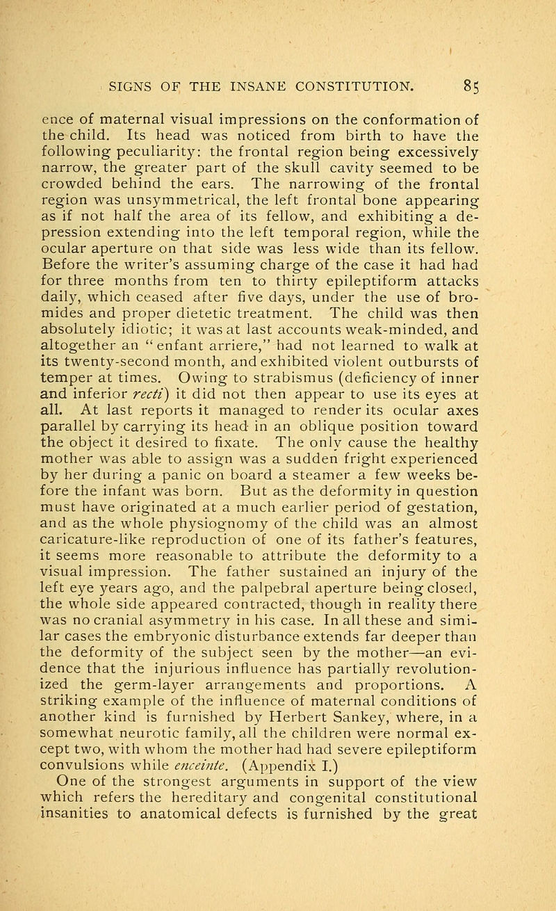 ence of maternal visual impressions on the conformation of the child. Its head was noticed from birth to have the following peculiarity: the frontal region being excessively narrow, the greater part of the skull cavity seemed to be crowded behind the ears. The narrowing of the frontal region was unsymmetrical, the left frontal bone appearing as if not half the area of its fellow, and exhibiting a de- pression extending into the left temporal region, while the ocular aperture on that side was less wide than its fellow. Before the writer's assuming charge of the case it had had for three months from ten to thirty epileptiform attacks daily, which ceased after five days, under the use of bro- mides and proper dietetic treatment. The child was then absolutely idiotic; it was at last accounts weak-minded, and altogether an  enfant arriere, had not learned to walk at its twenty-second month, and exhibited violent outbursts of temper at times. Owing to strabismus (deficiency of inner and inferior recti) it did not then appear to use its eyes at all. At last reports it managed to render its ocular axes parallel by carrying its head in an oblique position toward the object it desired to fixate. The only cause the healthy mother was able to assign was a sudden fright experienced by her during a panic on board a steamer a few weeks be- fore the infant was born. But as the deformity in question must have originated at a much earlier period of gestation, and as the whole physiognomy of the child was an almost caricature-like reproduction of one of its father's features, it seems more reasonable to attribute the deformity to a visual impression. The father sustained an injury of the left eye years ago, and the palpebral aperture being closed, the whole side appeared contracted, though in reality there was no cranial asymmetry in his case. In all these and simi- lar cases the embryonic disturbance extends far deeper than the deformity of the subject seen by the mother—an evi- dence that the injurious influence has partially revolution- ized the germ-layer arrangements and proportions. A striking example of the influence of maternal conditions of another kind is furnished by Herbert Sankey, where, in a somewhat neurotic family, all the children were normal ex- cept two, with whom the mother had had severe epileptiform convulsions while enceinte. (Appendix I.) One of the strongest arguments in support of the view which refers the hereditary and congenital constitutional insanities to anatomical defects is furnished by the great