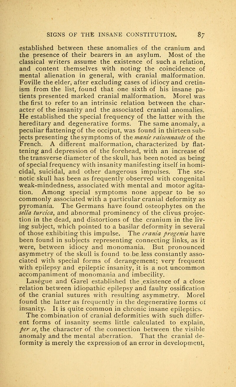 established between these anomalies of the cranium and the presence of their bearers in an asylum. Most of the classical writers assume the existence of such a relation, and content themselves with noting the coincidence of mental alienation in general, with cranial malformation. Foville the elder, after excluding cases of idiocy and cretin- ism from the list, found that one sixth of his insane pa- tients presented marked cranial malformation. Morel was the first to refer to an intrinsic relation between the char- acter of the insanity and the associated cranial anomalies. He established the special frequency of the latter with the hereditary and degenerative forms. The same anomaly, a peculiar flattening of the occiput, was found in thirteen sub- jects presenting the symptoms of the manie raisonnante of the French. A different malformation, characterized by flat- tening and depression of the forehead, with an increase of the transverse diameter of the skull, has been noted as being of special frequency with insanity manifesting itself in homi- cidal, suicidal, and other dangerous impulses. The ste- notic skull has been as frequently observed with congenital weak-mindedness, associated with mental and motor agita- tion. Among special symptoms none appear to be so commonly associated with a particular cranial deformity as pyromania. The Germans have found osteophytes on the sella turcica, and abnormal prominency of the clivus projec- tion in the dead, and distortions of the cranium in the liv- ing subject, which pointed to a basilar deformity in several of those exhibiting this impulse. The crania progenia have been found in subjects representing connecting links, as it were, between idiocy and monomania. But pronounced asymmetry of the skull is found to be less constantly asso- ciated with special forms of derangement; very frequent with epilepsy and epileptic insanity, it is a not uncommon accompaniment of monomania and imbecility. Lasegue and Garel established the .existence of a close relation between idiopathic epilepsy and faulty ossification of the cranial sutures with resulting asymmetry. Morel found the latter as frequently in the degenerative forms of insanity. It is quite common in chronic insane epileptics. The combination of cranial deformities with such differ- ent forms of insanity seems little calculated to explain, per se, the character of the connection between the visible anomaly and the mental aberration. That the cranial de- formity is merely the expression of an error in development.