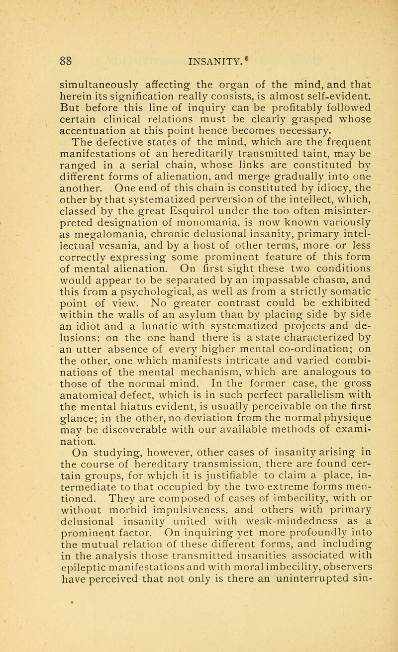 simultaneously affecting the organ of the mind, and that herein its signification really consists, is almost self-evident. But before this line of inquiry can be profitably followed certain clinical relations must be clearly grasped whose accentuation at this point hence becomes necessary. The defective states of the mind, which are the frequent manifestations of an hereditarily transmitted taint, may be ranged in a serial chain, whose links are constituted by different forms of alienation, and merge gradually into one another. One end of this chain is constituted by idiocy, the other by that systematized perversion of the intellect, which, classed by the great Esquirol under the too often misinter- preted designation of monomania, is now known variously as megalomania, chronic delusional insanity, primary intel- lectual vesania, and by a host of other terms, more or less correctly expressing some prominent feature of this form of mental alienation. On first sight these two conditions would appear to be separated by an impassable chasm, and this from a psychological, as well as from a strictly somatic point of view. No greater contrast could be exhibited within the walls of an asylum than by placing side by side an idiot and a lunatic with systematized projects and de- lusions: on the one hand there is a state characterized by an utter absence of every higher mental co-ordination; on the other, one which manifests intricate and varied combi- nations of the mental mechanism, which are analogous to those of the normal mind. In the former case, the gross anatomical defect, which is in such perfect parallelism with the mental hiatus evident, is usually perceivable on the first glance; in the other, no deviation from the normal physique may be discoverable with our available methods of exami- nation. On studying, however, other cases of insanity arising in the course of hereditary transmission, there are found cer- tain groups, for whjch it is justifiable to claim a place, in- termediate to that occupied by the two extreme forms men- tioned. They are composed of cases of imbecility, with or without morbid impulsiveness, and others with primary delusional insanity united with weak-mindedness as a prominent factor. On inquiring yet more profoundl}'' into the mutual relation of these different forms, and including in the analysis those transmitted insanities associated with epileptic manifestations and with moral imbecility, observers have perceived that not only is there an uninterrupted sin-