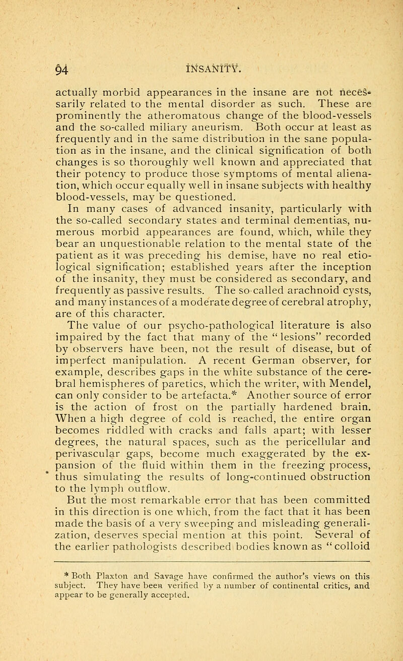 §4 iMSANlTV. actually morbid appearances in the insane are hot hecfeS* sarily related to the mental disorder as such. These are prominently the atheromatous change of the blood-vessels and the so-called miliary aneurism. Both occur at least as frequently and in the same distribution in the sane popula- tion as in the insane, and the clinical signification of both changes is so thoroughly well known and appreciated that their potency to produce those symptoms of mental aliena- tion, which occur equally well in insane subjects with healthy blood-vessels, may be questioned. In many cases of advanced insanity, particularly with the so-called secondary states and terminal dem.entias, nu- merous morbid appearances are found, which, while they bear an unquestionable relation to the mental state of the patient as it was preceding his demise, have no real etio- logical signification; established years after the inception of the insanity, they must be considered as secondary, and frequently as passive results. The so-called arachnoid C3'sts, and many instances of a moderate degree of cerebral atrophy, are of this character. The value of our psycho-pathological literature is also impaired by the fact that many of the lesions recorded by observers have been, not the result of disease, but of imperfect manipulation. A recent German observer, for example, describes gaps in the white substance of the cere- bral hemispheres of paretics, which the writer, with Mendel, can only consider to be artefacta.* Another source of error is the action of frost on the partially hardened brain. When a high degree of cold is reached, the entire organ becomes riddled with cracks and falls apart; with lesser degrees, the natural spaces, such as the pericellular and perivascular gaps, become much exaggerated by the ex- pansion of the fluid within them in the freezing process, thus simulating the results of long-continued obstruction to the lymph outflow. But the most remarkable error that has been committed in this direction is one which, from the fact that it has been made the basis of a very sweeping and misleading generali- zation, deserves special mention at this point. Several of the earlier pathologists describedibodies known as colloid * Both Plaxton and Savage have confirmed the author's views on this subject. They have been verified by a number of continental critics, and appear to be generally accepted.