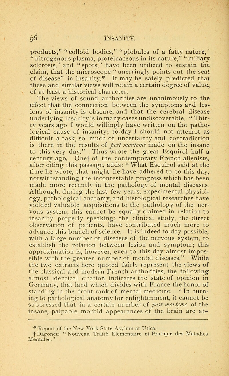 9^ iN^A^itY. products, colloid bodies, globules of a fatty nature,'  nitrogenous plasma, proteinaceous in its nature,  miliary sclerosis, and spots, have been utilized to sustain the claim, that the microscope  unerringly points out the seat of disease in insanity.* It may be safely predicted that these and similar views will retain a certain degree of value, of at least a historical character. The views of sound authorities are unanimously to the effect that the connection between the symptoms and les- ions of insanity is obscure, and that the cerebral disease underlying insanity is in many cases undiscoverable.  Thir- ty years ago I would willingly have written on the patho- logical cause of insanity; to-day I should not attempt as difficult a task, so much of uncertainty and contradiction is there in the results of J>os^ morUms made on the insane to this very day. Thus wrote the great Esquirol half a century ago. Onef of the contemporary French alienists, after citing this passage, adds:  What Esquirol said at the time h^ wrote, that might he have adhered to to this day, notwithstanding the incontestable progress which has been made more recently in the pathology of mental diseases. Although, during the last few years, experimental physiol- ogy, pathological anatomy, and histological researches have yielded valuable acquisitions to the pathology of the ner- vous system, this cannot be equally claimed in relation to insanity properly speaking; the clinical study, the direct observation of patients, have contributed much more to advance this branch of science. It is indeed to-day possible, with a large number of diseases of the nervous system, to establish the relation between lesion and symptom; this approximation is, however, even to this day almost impos- sible with the greater number of mental diseases. While the two extracts here quoted fairly represent the views of the classical and modern French authorities, the following almost identical citation indicates the state of opinion in Germany, that land which divides with France the honor of standing in the front rank of mental medicine. In turn- ing to pathological anatomy for enlightenment, it cannot be suppressed that in a certain number ol post mortems of the insane, palpable morbid appearances of the brain are ab- * Report of the New York State Asylum at Utica. fDagonet:  Nouveau Traite Elementaire et Pratique des Maladies Mentales,