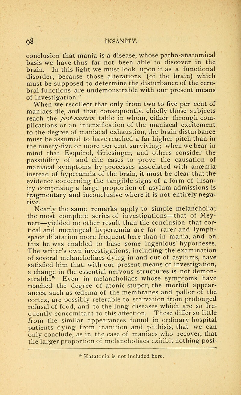 conclusion that mania is a disease, whose patho-anatomical basis we have thus far not been able to discover in the brain. In this light we must look upon it as a functional disorder, because those alterations (of the brain) which must be supposed to determine the disturbance of the cere- bral functions are undemonstrable with our present means of investigation. When we recollect that only from two to five per cent of maniacs die, and that, consequently, chiefly those subjects reach the post-mortem table in whom, either through com- plications or an intensification of the maniacal excitement to the degree of maniacal exhaustion, the brain disturbance must be assumed to have reached a far higher pitch than in the ninety-five or more per cent surviving; when we bear in mind that Esquirol, Griesinger, and others consider the possibility of and cite cases to prove the causation of maniacal symptoms by processes associated with anaemia instead of hyperaemia of the brain, it must be clear that the evidence concerning the tangible signs of a form of insan- ity comprising a large proportion of asylum admissions is fragmentary and inconclusive where it is not entirely nega- tive. Nearly the same remarks apply to simple melancholia; the most complete series of investigations—that of Mey- nert—yielded no other result than the conclusion that cor- tical and meningeal hyperaemia are far rarer and lymph- space dilatation more frequent here than in mania, and on this he was enabled to base some ingenious'hypotheses. The writer's own investigations, including the examination of several melancholiacs dying in and out of asylums, have satisfied him that, with our present means of investigation, a change in tlie essential nervous structures is not demon- strable.* Even in melancholiacs whose symptoms have reached the degree of atonic stupor, the morbid appear- ances, such as oedema of the membranes and pallor of the cortex, are possibly referable to starvation from prolonged refusal of food, and to the lung diseases which are so fre- quently concomitant to this affection. These differ so little from the similar appearances found in ordinary hospital patients dying from inanition and phthisis, that we can only conclude, as in the case of maniacs who recover, that the larger proportion of melancholiacs exhibit nothing posi- * Katatonia is not included here.