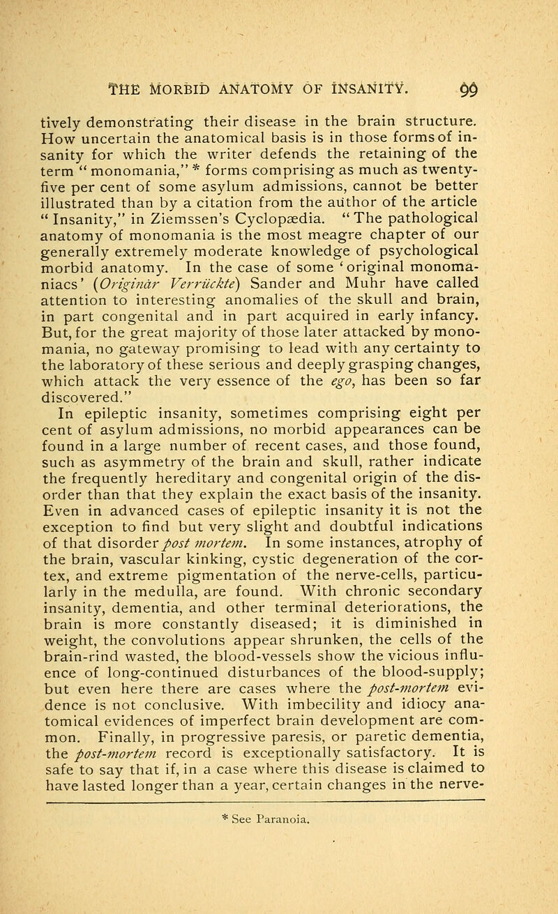 tively demonstrating their disease in the brain structure. How uncertain the anatomical basis is in those forms of in- sanity for which the writer defends the retaining of the term  monomania, * forms comprising as much as twenty- five per cent of some asylum admissions, cannot be better illustrated than by a citation from the author of the article  Insanity, in Ziemssen's Cyclopaedia. The pathological anatomy of monomania is the most meagre chapter of our generally extremely moderate knowledge of psychological morbid anatomy. In the case of some 'original monoma- niacs' {Ongindr Verrilckte) Sander and Muhr have called attention to interesting anomalies of the skull and brain, in part congenital and in part acquired in early infancy. But, for the great majority of those later attacked by mono- mania, no gateway promising to lead with any certainty to the laboratory of these serious and deeply grasping changes, which attack the very essence of the ego, has been so far discovered. In epileptic insanity, sometimes comprising eight per cent of asylum admissions, no morbid appearances can be found in a large number of recent cases, and those found, such as asymmetry of the brain and skull, rather indicate the frequently hereditary and congenital origin of the dis- order than that they explain the exact basis of the insanity. Even in advanced cases of epileptic insanity it is not the exception to find but very slight and doubtful indications of that disorder/^j-/ mortem. In some instances, atrophy of the brain, vascular kinking, cystic degeneration of the cor- tex, and extreme pigmentation of the nerve-cells, particu- larly in the medulla, are found. With chronic secondary insanity, dementia, and other terminal deteriorations, the brain is more constantly diseased; it is diminished in weight, the convolutions appear shrunken, the cells of the brain-rind wasted, the blood-vessels show the vicious influ- ence of long-continued disturbances of the blood-supply; but even here there are cases where the post-mortem evi- dence is not conclusive. With imbecility and idiocy ana- tomical evidences of imperfect brain development are com- mon. Finally, in progressive paresis, or paretic dementia, the post-mortem record is exceptionally satisfactory. It is safe to say that if, in a case where this disease is claimed to have lasted longer than a year, certain changes in the nerve- * See Paranoia.