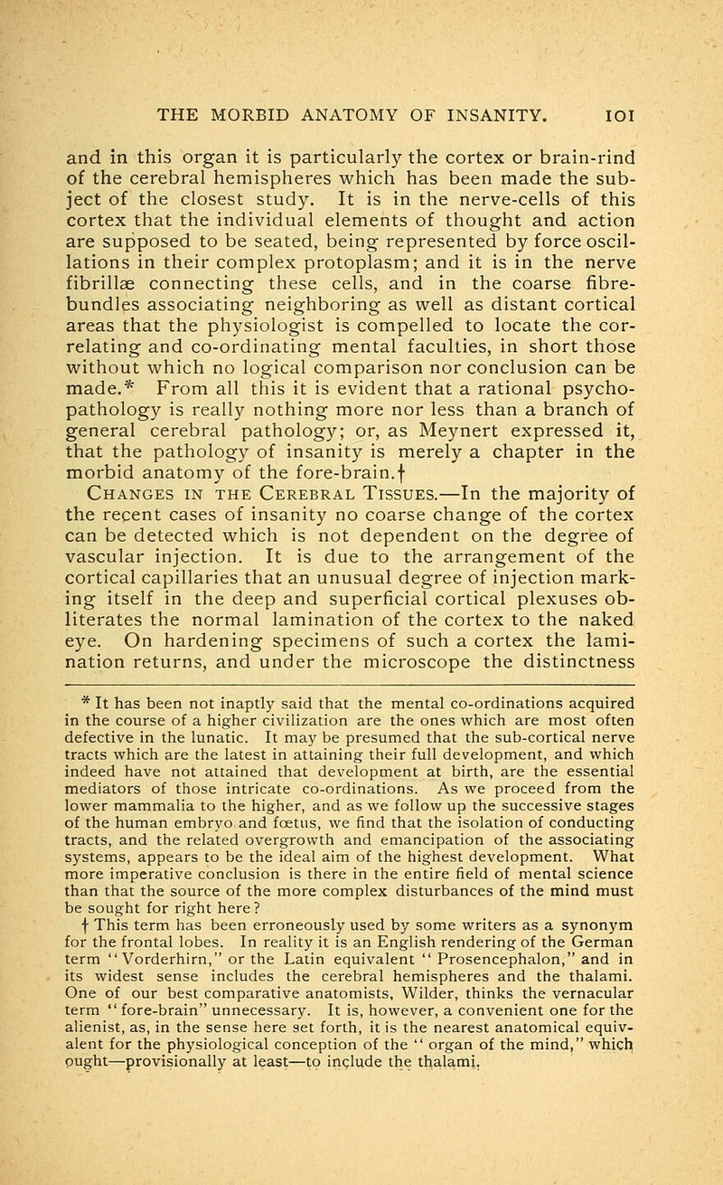 and in this organ it is particularly the cortex or brain-rind of the cerebral hemispheres which has been made the sub- ject of the closest study. It is in the nerve-cells of this cortex that the individual elements of thought and action are supposed to be seated, being represented by force oscil- lations in their complex protoplasm; and it is in the nerve fibrillae connecting these cells, and in the coarse fibre- bundles associating neighboring as well as distant cortical areas that the physiologist is compelled to locate the cor- relating and co-ordinating mental faculties, in short those without which no logical comparison nor conclusion can be made.* From all this it is evident that a rational psycho- pathology is really nothing more nor less than a branch of general cerebral pathology; or, as Meynert expressed it, that the pathology of insanity is merely a chapter in the morbid anatomy of the fore-brain.f Changes in the Cerebral Tissues.—In the majority of the recent cases of insanity no coarse change of the cortex can be detected which is not dependent on the degree of vascular injection. It is due to the arrangement of the cortical capillaries that an unusual degree of injection mark- ing itself in the deep and superficial cortical plexuses ob- literates the normal lamination of the cortex to the naked eye. On hardening specimens of such a cortex the lami- nation returns, and under the microscope the distinctness * It has been not inaptly said that the mental co-ordinations acquired in the course of a higher civilization are the ones which are most often defective in the lunatic. It may be presumed that the sub-cortical nerve tracts which are the latest in attaining their full development, and which indeed have not attained that development at birth, are the essential mediators of those intricate co-ordinations. As we proceed from the lower mammalia to the higher, and as we follow up the successive stages of the human embryo and foetus, we find that the isolation of conducting tracts, and the related overgrowth and emancipation of the associating systems, appears to be the ideal aim of the highest development. What more imperative conclusion is there in the entire field of mental science than that the source of the more complex disturbances of the mind must be sought for right here? f This term has been erroneously used by some writers as a synonym for the frontal lobes. In reality it is an English rendering of the German term  Vorderhirn, or the Latin equivalent  Prosencephalon, and in its widest sense includes the cerebral hemispheres and the thalami. One of our best comparative anatomists. Wilder, thinks the vernacular term  fore-brain unnecessary. It is, however, a convenient one for the alienist, as, in the sense here set forth, it is the nearest anatomical equiv- alent for the physiological conception of the  organ of the mind, whicl^ pught—provisionally at least—to include the thalami,