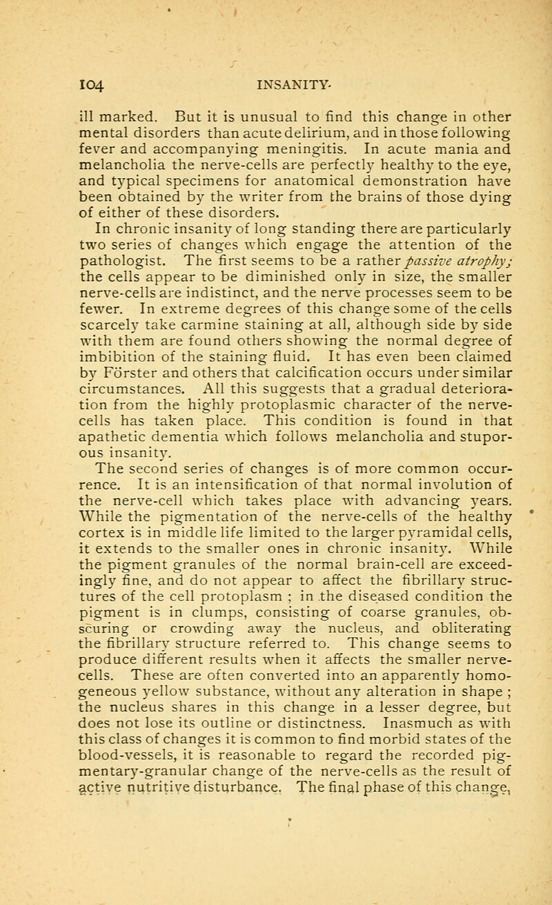 ill marked. But it is unusual to find this change in other mental disorders than acute delirium, and in those following fever and accompanying meningitis. In acute mania and melancholia the nerve-cells are perfectly healthy to the eye, and typical specimens for anatomical demonstration have been obtained by the writer from the brains of those dying of either of these disorders. In chronic insanity of long standing there are particularly two series of changes which engage the attention of the pathologist. The first seems to be a rather passive atrophy; the cells appear to be diminished only in size, the smaller nerve-cells are indistinct, and the nerve processes seem to be fewer. In extreme degrees of this change some of the cells scarcely take carmine staining at all, although side by side with them are found others showing the normal degree of imbibition of the staining fluid. It has even been claimed by Forster and others that calcification occurs under similar circumstances. All this suggests that a gradual deteriora- tion from the highly protoplasmic character of the nerv^e- cells has taken place. This condition is found in that apathetic dementia which follows melancholia and stupor- ous insanity. The second series of changes is of more common occur- rence. It is an intensification of that normal involution of the nerve-cell which takes place with advancing years. While the pigmentation of the nerve-cells of the healthy cortex is in middle life limited to the larger pyramidal cells, it extends to the smaller ones in chronic insanity. While the pigment granules of the normal brain-cell are exceed- ingly fine, and do not appear to affect the fibrillary struc- tures of the cell protoplasm ; in .the diseased condition the pigment is in clumps, consisting of coarse granules, ob- scuring or crowding away the nucleus, and obliterating the fibrillary structure referred to. This change seems to produce different results when it affects the smaller nerve- cells. These are often converted into an apparently homo- geneous yellow substance, without any alteration in shape ; the nucleus shares in this change in a lesser degree, but does not lose its outline or distinctness. Inasmuch as with this class of changes it is common to find morbid states of the blood-vessels, it is reasonable to regard the recorded pig- mentary-granular change of the nerve-cells as the result of gctiye nutritive disturbance. The final phase of this change,