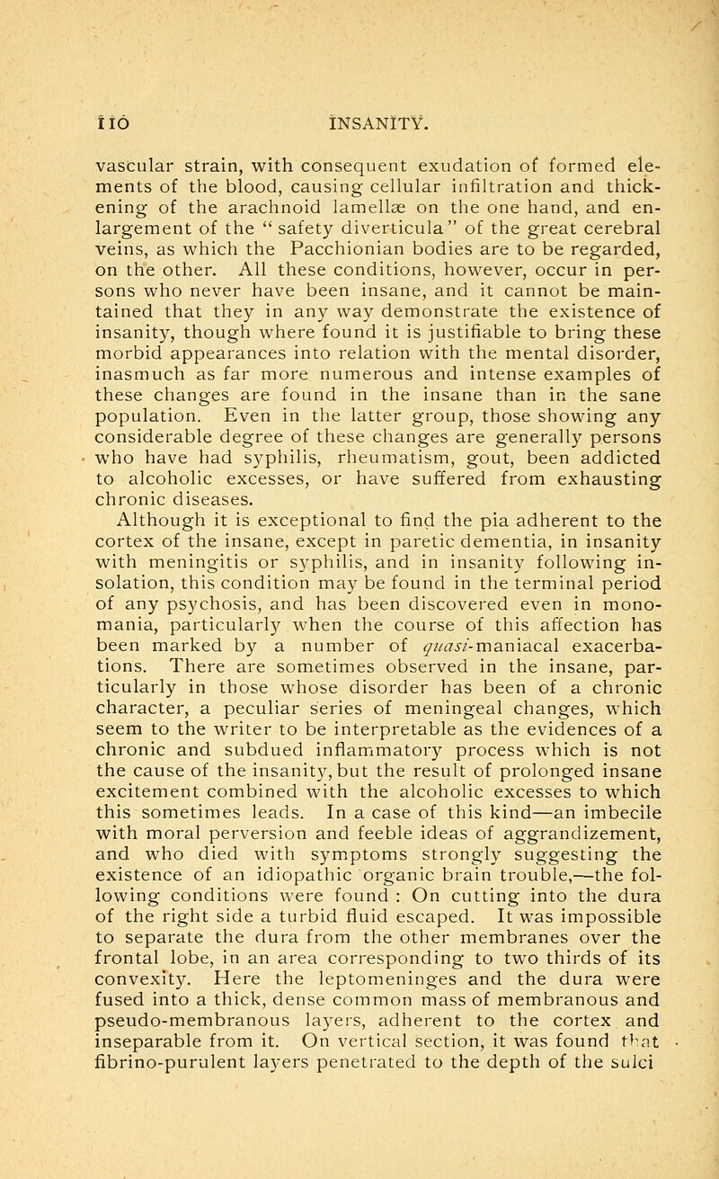 vascular strain, with consequent exudation of formed ele- ments of the blood, causing cellular infiltration and thick- ening of the arachnoid lamellae on the one hand, and en- largement of the  safety diverticula of the great cerebral veins, as which the Pacchionian bodies are to be regarded, on the other. All these conditions, however, occur in per- sons who never have been insane, and it cannot be main- tained that they in any way demonstrate the existence of insanity, though where found it is justifiable to bring these morbid appearances into relation with the mental disorder, inasmuch as far more numerous and intense examples of these changes are found in the insane than in the sane population. Even in the latter group, those showing any considerable degree of these changes are generally persons who have had syphilis, rheumatism, gout, been addicted to alcoholic excesses, or have suffered from exhausting chronic diseases. Although it is exceptional to find the pia adherent to the cortex of the insane, except in paretic dementia, in insanity with meningitis or syphilis, and in insanity following in- solation, this condition may be found in the terminal period of any psychosis, and has been discovered even in mono- mania, particularly when the course of this affection has been marked by a number of ^i/asi-ma.ma.ca\ exacerba- tions. There are sometimes observed in the insane, par- ticularly in those whose disorder has been of a chronic character, a peculiar series of meningeal changes, which seem to the writer to be interpretable as the evidences of a chronic and subdued inflammatory process which is not the cause of the insanity, but the result of prolonged insane excitement combined with the alcoholic excesses to which this sometimes leads. In a case of this kind—an imbecile with moral perversion and feeble ideas of aggrandizement, and who died with symptoms strongly suggesting the existence of an idiopathic organic brain trouble,—the fol- lowing conditions were found : On cutting into the dura of the right side a turbid fluid escaped. It was impossible to separate the dura from the other membranes over the frontal lobe, in an area corresponding to two thirds of its convexity. Here the leptomeninges and the dura were fused into a thick, dense common mass of membranous and pseudo-membranous layers, adherent to the cortex and inseparable from it. On vertical section, it was found t^at fibrino-purulent laA-ers penetrated to the depth of the sulci