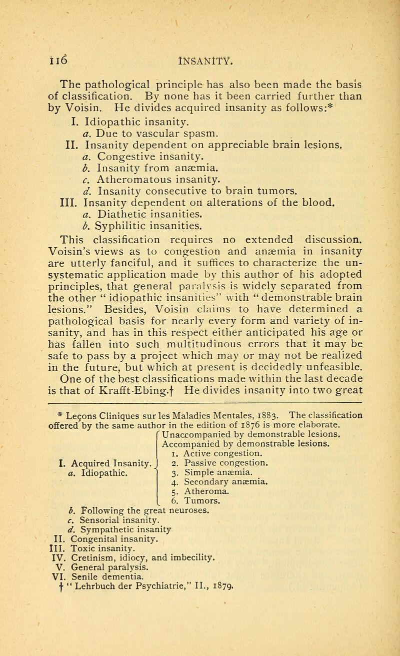 The pathological principle has also been made the basis of classification. By none has it been carried further than by Voisin. He divides acquired insanity as follows:* I. Idiopathic insanity. a. Due to vascular spasm. II. Insanity dependent on appreciable brain lesions. a. Congestive insanity. d. Insanity from anaemia. c. Atheromatous insanity. d. Insanity consecutive to brain tumors. III. Insanity dependent on alterations of the blood. a. Diathetic Insanities. d. Syphilitic insanities. This classification requires no extended discussion. Voisin's views as to congestion and anaemia in insanity are utterly fanciful, and it suffices to characterize the un- systematic application made by this author of his adopted principles, that general paralysis is widely separated from the other  idiopathic insanities with demonstrable brain lesions. Besides, Voisin claims to have determined a pathological basis for nearly every form and variety of in- sanity, and has in this respect either anticipated his age or has fallen into such multitudinous errors that it may be safe to pass by a project which may or may not be realized in the future, but which at present is decidedly unfeasible. One of the best classifications made within the last decade is that of Krafft-Ebing.f He divides insanity into two great * Legons Cliniques sur les Maladies Mentales, 1883. The classification offered by the same author in the edition of 1876 is more elaborate, r Unaccompanied by demonstrable lesions. Accompanied by demonstrable lesions. 1. Active congestion. 2. Passive congestion. 3. Simple an£emia. 4. Secondary anaemia. 5. Atheroma. 6. Tumors. 5. Following the great neuroses. c. Sensorial insanity. ef. Sympathetic insanity II. Congenital insanity. III. Toxic insanity. IV. Cretinism, idiocy, and imbecility. V. General paralysis. VI. Senile dementia. f  Lehrbuch der Psychiatrie, II., 1879, Acquired Insanity. _ a. Idiopathic.