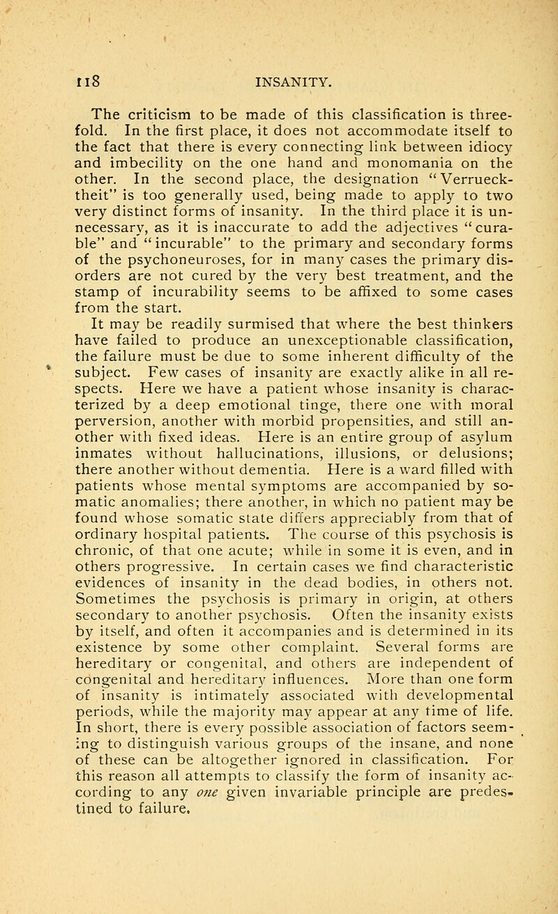 The criticism to be made of this classification is three- fold. In the first place, it does not accommodate itself to the fact that there is every connecting link between idiocy and imbecility on the one hand and monomania on the other. In the second place, the designation  Verrueck- theit is too generally used, being made to apply to two very distinct forms of insanity. In the third place it is un- necessary, as it is inaccurate to add the adjectives cura- ble and  incurable to the primary and secondary forms of the psychoneuroses, for in many cases the primary dis- orders are not cured by the very best treatment, and the stamp of incurability seems to be affixed to some cases from the start. It may be readily surmised that where the best thinkers have failed to produce an unexceptionable classification, the failure must be due to some inherent difficulty of the subject. Few cases of insanity are exactly alike in all re- spects. Here we have a patient whose insanity is charac- terized by a deep emotional tinge, there one with moral perversion, another with morbid propensities, and still an- other with fixed ideas. Here is an entire group of asylum inmates without hallucinations, illusions, or delusions; there another without dementia. Here is a ward filled with patients whose mental symptoms are accompanied by so- matic anomalies; there another, in which no patient may be found whose somatic state differs appreciably from that of ordinary hospital patients. The course of this psychosis is chronic, of that one acute; while in some it is even, and in others progressive. In certain cases we find characteristic evidences of insanity in the dead bodies, in others not. Sometimes the psychosis is primary in origin, at others secondary to another psychosis. Often the insanity exists by itself, and often it accompanies and is determined in its existence by some other complaint. Several forms are hereditary or congenital, and others are independent of congenital and hereditary influences. More than one form of insanity is intimately associated with developmental periods, while the majority may appear at an)?- time of life. In short, there is every possible association of factors seem- ing to distinguish various groups of the insane, and none of these can be altogether ignored in classification. For this reason all attempts to classify the form of insanity ac- cording to any one given invariable principle are predes- tined to failure.