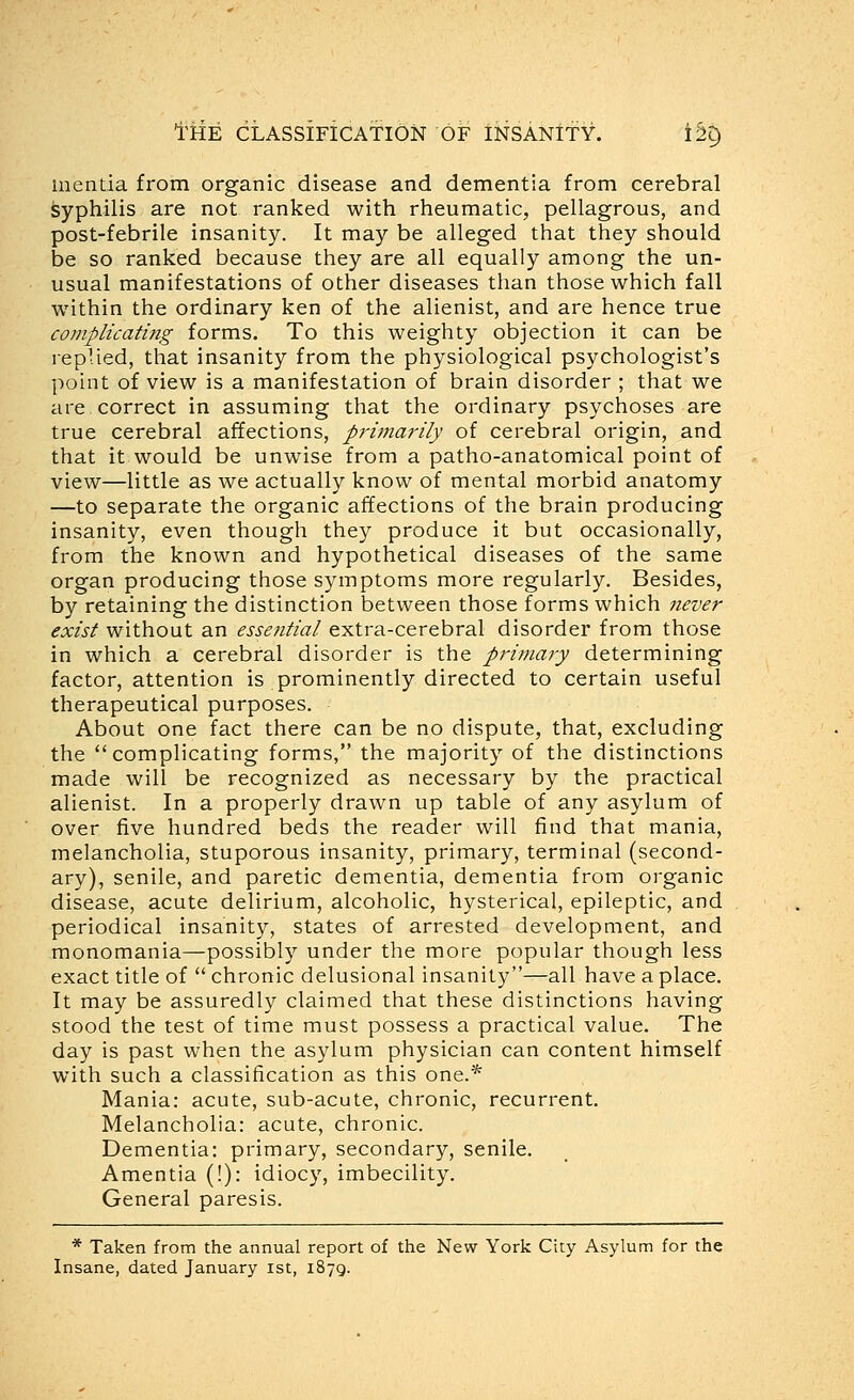 mentia from organic disease and dementia from cerebral syphilis are not ranked with rheumatic, pellagrous, and post-febrile insanity. It may be alleged that they should be so ranked because they are all equally among the un- usual manifestations of other diseases than those which fall within the ordinary ken of the alienist, and are hence true complicating forms. To this weighty objection it can be replied, that insanity from the physiological psychologist's point of view is a manifestation of brain disorder ; that we are correct in assuming that the ordinary psychoses are true cerebral affections, primaj'ily of cerebral origin, and that it would be unwise from a patho-anatomical point of view—little as we actually know of mental morbid anatomy —to separate the organic affections of the brain producing insanity, even though they produce it but occasionally, from the known and hypothetical diseases of the same organ producing those symptoms more regularly. Besides, by retaining the distinction between those forms which never exist without an essential extra-cerebral disorder from those in which a cerebral disorder is the primary determining factor, attention is prominently directed to certain useful therapeutical purposes. About one fact there can be no dispute, that, excluding the *'complicating forms, the majority of the distinctions made will be recognized as necessary by the practical alienist. In a properly drawn up table of any asylum of over five hundred beds the reader will find that mania, melancholia, stuporous insanity, primary, terminal (second- ary), senile, and paretic dementia, dementia from organic disease, acute delirium, alcoholic, hysterical, epileptic, and periodical insanity, states of arrested development, and monomania—possibly under the more popular though less exact title of  chronic delusional insanity—all have a place. It may be assuredly claimed that these distinctions having stood the test of time must possess a practical value. The day is past when the asylum physician can content himself with such a classification as this one.* Mania: acute, sub-acute, chronic, recurrent. Melancholia: acute, chronic. Dementia: primary, secondary, senile. Amentia (!): idiocy, imbecility. General paresis. * Taken from the annual report of the New York City Asylum for the Insane, dated January ist, 1879.