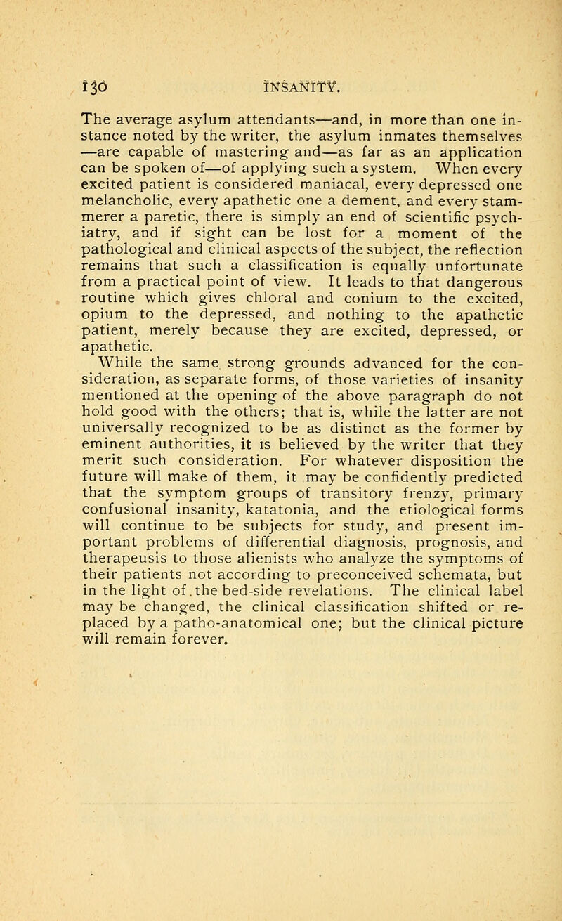 The average asylum attendants—and, in more than one in- stance noted by the writer, the asylum inmates themselves —are capable of mastering and—as far as an application can be spoken of—of applying such a system. When every excited patient is considered maniacal, every depressed one melancholic, every apathetic one a dement, and every stam- merer a paretic, there is simply an end of scientific psych- iatry, and if sight can be lost for a moment of the pathological and clinical aspects of the subject, the reflection remains that such a classification is equally unfortunate from a practical point of view. It leads to that dangerous routine which gives chloral and conium to the excited, opium to the depressed, and nothing to the apathetic patient, merely because they are excited, depressed, or apathetic. While the same strong grounds advanced for the con- sideration, as separate forms, of those varieties of insanity mentioned at the opening of the above paragraph do not hold good with the others; that is, while the latter are not universally recognized to be as distinct as the former by eminent authorities, it is believed by the writer that they merit such consideration. For whatever disposition the future will make of them, it may be confidently predicted that the symptom groups of transitory frenzy, primary confusional insanity, katatonia, and the etiological forms will continue to be subjects for study, and present im- portant problems of differential diagnosis, prognosis, and therapeusis to those alienists who analyze the symptoms of their patients not according to preconceived schemata, but in the light of .the bed-side revelations. The clinical label may be changed, the clinical classification shifted or re- placed by a patho-anatomical one; but the clinical picture will remain forever.