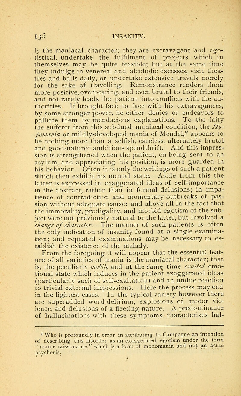 ly the maniacal character: they are extravagant and ego- tistical, undertake the fulfilment of projects which in themselves may be quite feasible; but at the same time they indulge in venereal and alcoholic excesses, visit thea- tres and balls daily, or undertake extensive travels merely for the sake of travelling. Remonstrance renders them more positive, overbearing, and even brutal to their friends, and not rarely leads the patient into conflicts with the au- thorities. If brought face to face with his extravagances, by some stronger power, he either denies or endeavors to palliate them by mendacious explanations. To the laity the sufferer from this subdued maniacal condition, the Hy- pomania or mildly-developed mania of Mendel,* appears to be nothing more than a selfish, careless, alternately brutal and good-natured ambitious spendthrift. And this impres- sion is strengthened when the patient, on being sent to an asylum, and appreciating his position, is more guarded in his behavior. Often it is only the writings of such a patient vi^hich then exhibit his mental state. Aside from this the latter is expressed in exaggerated ideas of self-importance in the abstract, rather than in formal delusions; in impa- tience of contradiction and momentary outbreaks of pas- sion without adequate cause; and above all in the fact that the immorality, prodigality, and morbid egotism of the sub- ject were not previously natural to the latter, but involved a change of character. The manner of such patients is often the only indication of insanity found at a single examina- tion; and repeated examinations may be necessary to es- tablish the existence of the malady. From the foregoing it will appear that the essential feat- ure of all varieties of mania is the maniacal character; that is, the peculiarly mobile and at the same time exalted emo- tional state which induces in the patient exaggerated ideas (particularly such of self-exaltation) and an undue reaction to trivial external impressions. Here the process may end in the lightest cases. In the typical variety however there are superadded word-delirium, explosions of motor vio- lence, and delusions of a fleeting nature. A predominance of hallucinations with these symptoms characterizes hal- *Who is profoundly in error in attributing to Campagne an intention of describing this disorder as an exaggerated egotism under the term 'manie raissonante, which is a form of rnonomania and not an a.cui.t; psychosis.