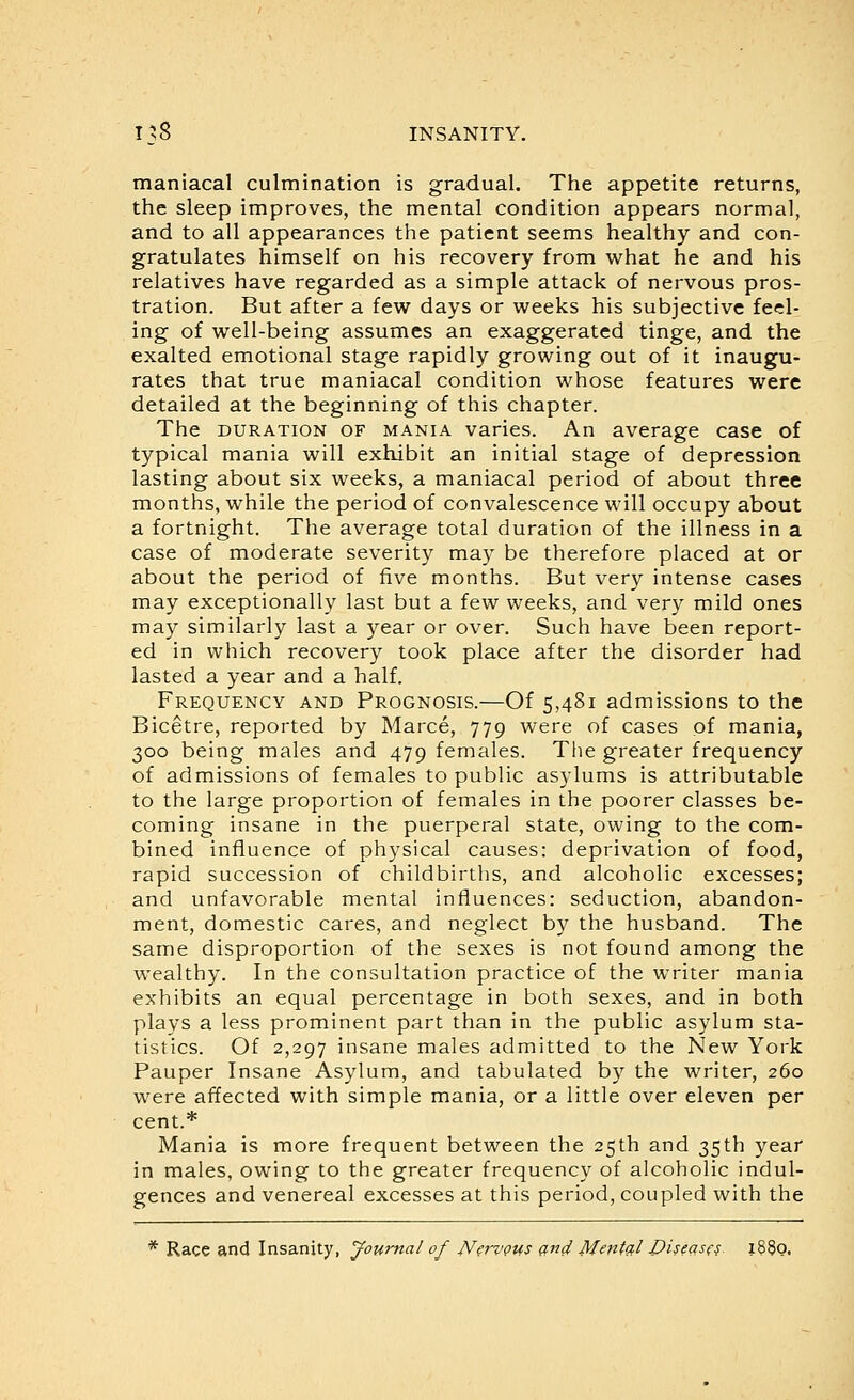maniacal culmination is gradual. The appetite returns, the sleep improves, the mental condition appears normal, and to all appearances the patient seems healthy and con- gratulates himself on his recovery from what he and his relatives have regarded as a simple attack of nervous pros- tration. But after a few days or weeks his subjective feel- ing of well-being assumes an exaggerated tinge, and the exalted emotional stage rapidly growing out of it inaugu- rates that true maniacal condition whose features were detailed at the beginning of this chapter. The DURATION OF MANIA varics. An average case of typical mania will exhibit an initial stage of depression lasting about six weeks, a maniacal period of about three months, while the period of convalescence will occupy about a fortnight. The average total duration of the illness in a case of moderate severity may be therefore placed at or about the period of five months. But very intense cases may exceptionally last but a few weeks, and very mild ones may similarly last a year or over. Such have been report- ed in which recovery took place after the disorder had lasted a year and a half. Frequency and Prognosis.—Of 5,481 admissions to the Bicetre, reported by Marce, 779 were of cases of mania, 300 being males and 479 females. The greater frequency of admissions of females to public asylums is attributable to the large proportion of females in the poorer classes be- coming insane in the puerperal state, owing to the com- bined influence of physical causes: deprivation of food, rapid succession of childbirths, and alcoholic excesses; and unfavorable mental influences: seduction, abandon- ment, domestic cares, and neglect by the husband. The same disproportion of the sexes is not found among the wealthy. In the consultation practice of the writer mania exhibits an equal percentage in both sexes, and in both plays a less prominent part than in the public asylum sta- tistics. Of 2,297 insane males admitted to the New York Pauper Insane Asylum, and tabulated by the writer, 260 were affected with simple mania, or a little over eleven per cent.* Mania is more frequent between the 25th and 35th year in males, owing to the greater frequency of alcoholic indul- gences and venereal excesses at this period, coupled with the * Race and Insanity, Journal of JV^rvQUS (ind Mmt'^l Diseasf^^ i8§o.