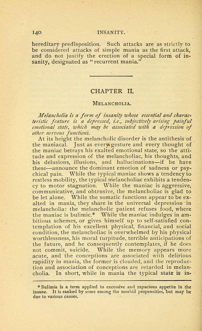 hereditary predisposition. Such attacks are as strictly to be considered attacks of simple mania as the first attack, and do not justify the erection of a special forni of in- sanity, designated as  recurrent mania. CHAPTER II. Melancholia. Melancholia is a form of iiisanity whose essential and charac- teristic feature is a depressed, i.e., subjectively arising painful emotional state, which may be associated with a depression of other nervous functioti's. At its height the melancholic disorder is the antithesis of the maniacal. Just as ever}*gesture and every thought of the maniac betrays his exalted emotional state, so the atti- tude and expression of the melancholiac, his thoughts, and his delusions, illusions, and hallucinations—if he have these—announce the dominant emotion of sadness or psy- chical pain. While the typical maniac shows a tendency to restless mobility, the typical melancholiac exhibits a tenden- cy to motor stagnation. While the maniac is aggressive, communicative, and obtrusive, the melancholiac is glad to be let alone. While the somatic functions appear to be ex- alted in mania, they share in the universal depression in melancholia: the melancholic patient refuses food, where the maniac is bulimic* While the maniac indulges in am- bitious schemes, or gives himself up to self-satisfied con- templation of his excellent physical, financial, and social condition, the melancholiac is overwhelmed by his physical worthlessness, his moral turpitude, terrible anticipations of the future, and he consequently contemplates, if he does not commit, suicide. While the memory appears more acute, and the conceptions are associated with delirious rapidity in mania, the former is clouded, and the reproduc- tion and association of conceptions are retarded in melan- cholia. In short, while in mania the typical state is in- * Bulimia is a term applied to excessive and rapacious appetite in the insane. It is ranked by some among the morbid propensities, but may be due to various causes.