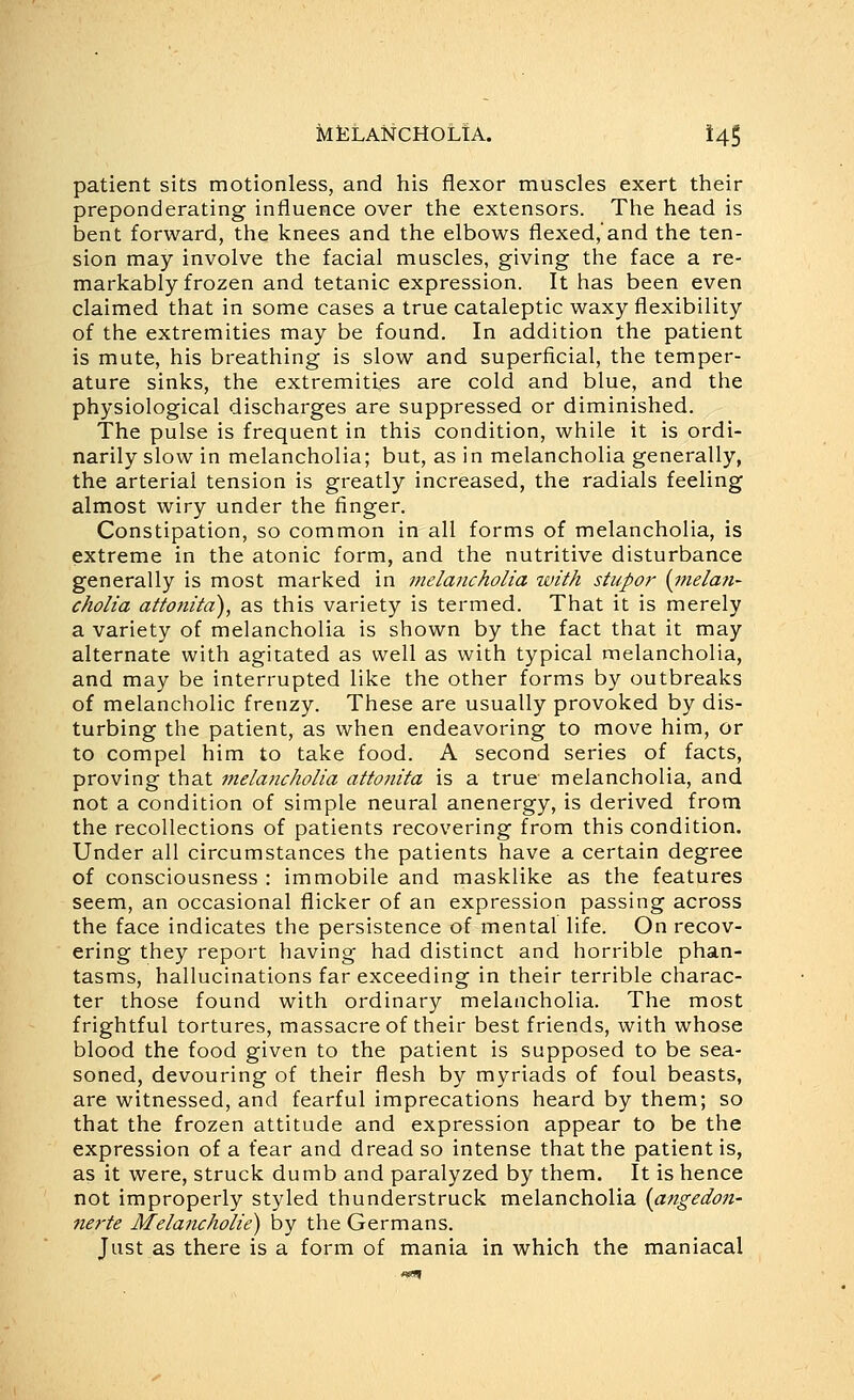 JMtLANCHOLTA. t45 patient sits motionless, and his flexor muscles exert their preponderating influence over the extensors. The head is bent forward, the knees and the elbows flexed,'and the ten- sion may involve the facial muscles, giving the face a re- markably frozen and tetanic expression. It has been even claimed that in some cases a true cataleptic waxy flexibility of the extremities may be found. In addition the patient is mute, his breathing is slow and superficial, the temper- ature sinks, the extremities are cold and blue, and the physiological discharges are suppressed or diminished. The pulse is frequent in this condition, while it is ordi- narily slow in melancholia; but, as in melancholia generally, the arterial tension is greatly increased, the radials feeling almost wiry under the finger. Constipation, so common in all forms of melancholia, is extreme in the atonic form, and the nutritive disturbance generally is most marked in melancholia with stupor [melan- cholia attonita), as this variety is termed. That it is merely a variety of melancholia is shown by the fact that it may alternate with agitated as well as with typical melancholia, and may be interrupted like the other forms by outbreaks of melancholic frenzy. These are usually provoked by dis- turbing the patient, as when endeavoring to move him, or to compel him to take food. A second series of facts, proving that melancholia attonita is a true melancholia, and not a condition of simple neural anenergy, is derived from the recollections of patients recovering from this condition. Under all circumstances the patients have a certain degree of consciousness : immobile and masklike as the features seem, an occasional flicker of an expression passing across the face indicates the persistence of mental life. On recov- ering they report having had distinct and horrible phan- tasms, hallucinations far exceeding in their terrible charac- ter those found with ordinary melancholia. The most frightful tortures, massacre of their best friends, with whose blood the food given to the patient is supposed to be sea- soned, devouring of their flesh by myriads of foul beasts, are witnessed, and fearful imprecations heard by them; so that the frozen attitude and expression appear to be the expression of a fear and dread so intense that the patient is, as it were, struck dumb and paralyzed by them. It is hence not improperly styled thunderstruck melancholia [angedon- nerte Melancholie) by the Germans. Just as there is a form of mania in which the maniacal