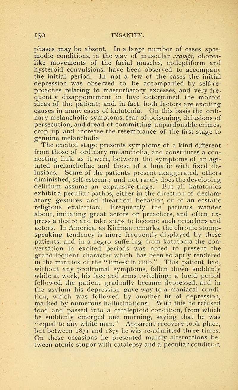 phases may be absent. In a large number of cases spas- modic conditions, in the way of muscular cratnpi, chorea- like movements of the facial muscles, epileptiform and hysteroid convulsions, have been observed to accompany the initial period. In not a few of the cases the initial depression was observed to be accompanied by self-re- proaches relating to masturbatory excesses, and very fre- quently disappointment in love determined the morbid ideas of the patient; and, in fact, both factors are exciting causes in many cases of katatonia. On this basis the ordi- nary melancholic symptoms, fear of poisoning, delusions of persecution, and dread of committing unpardonable crimes, crop up and increase the resemblance of the first stage to genuine melancholia. The excited stage presents symptoms of a kind different from those of ordinary melancholia, and constitutes a con- necting link, as it were, between the symptoms of an agi- tated melancholiac and those of a lunatic with fixed de- lusions. Some of the patients present exaggerated, others diminished, self-esteem ; and not rarely does the developing delirium assume an expansive tinge. But all katatonics exhibit a peculiar pathos, either in the direction of declam- atory gestures and theatrical behavior, or of an ecstatic religious exaltation. Frequently the patients wander about, imitating great actors or preachers, and often ex- press a desire and take steps to become such preachers and actors. In America, as Kiernan remarks, the chronic stump- speaking tendency is more frequently displayed by these patients, and in a negro suffering from katatonia the con- versation in excited periods was noted to present the grandiloquent character which has been so aptly rendered in the minutes of the lime-kiln club. This patient had, without any prodromal symptoms, fallen down suddenly while at work, his face and arms twitching; a lucid period followed, the patient gradually became depressed, and in the asylum his depression gave way to a maniacal condi- tion, which was followed by another fit of depression, marked by numerous hallucinations. With this he refused food and passed into a cataleptoid condition, from which he suddenly emerged one morning, saying that he was equal to any white man. Apparent recovery took place, but between 1871 and 1875 ^^^ ^^^ re-admitted three times. On these occasions he presented mainly alternations be- tween atonic stupor with catalepsy and a peculiar condition