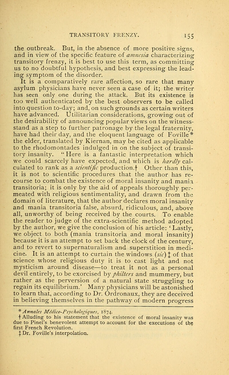 the outbreak. But, in the absence of more positive signs, and in view of the specific feature of amnesia cliaracterizing transitory frenzy, it is best to use this term, as committing us to no doubtful hypothesis, and best expressing the lead- ing symptom of the disorder. It is a comparatively rare affection, so rare that many asylum physicians have never seen a case of it; the writer has seen only one during the attack. But its existence is too well authenticated by the best observers to be called into question to-day; and, on such grounds as certain writers have advanced. Utilitarian considerations, growing out of the desirability of announcing popular views on the witness- stand as a step to further patronage by the legal fraternity, have had their day, and the eloquent language of Foville* the elder, translated by Kiernan, may be cited as applicable to the rhodomontades indulged in on the subject of transi- tory insanity.  Here is a fantastic interpretation which we could scarcely have expected, and which is hardly cal- culated to rank as a scientific production.f Other than this, it is not to scientific procedures that the author has re- course to combat the existence of moral insanity and mania transitoria; it is only by the aid of appeals thoroughly per- meated with religious sentimentality, and drawn from the domain of literature, that the author declares moral insanity and mania transitoria false, absurd, ridiculous, and, above all, unworthy of being received by the courts. To enable the reader to judge of the extra-scientific method adopted by the author, we give the conclusion of his article: ' Lastly, we object to both (mania transitoria and moral insanity) because it is an attempt to set back the clock of the century, and to revert to supernaturalism and superstition in medi- cine. It is an attempt to curtain the windows {sic) \ of that science whose religious duty it is to cast light and not mysticism around disease—to treat it not as a personal devil entirely, to be exorcised hy philters and mummery, but rather as the perversion of a natural state struggling to regain its equilibrium.' Many physicians will be astonished to learn that, according to Dr. Ordronaux, they are deceived in believing themselves in the pathway of modern progress * Annates M^dico-Psychotogiques, 1874. f Alluding to his statement that the existence of moral insanity was due to Pinel's benevolent attempt to account for the executions of thf first French Revolution. I Dr. Foville's interpolation.