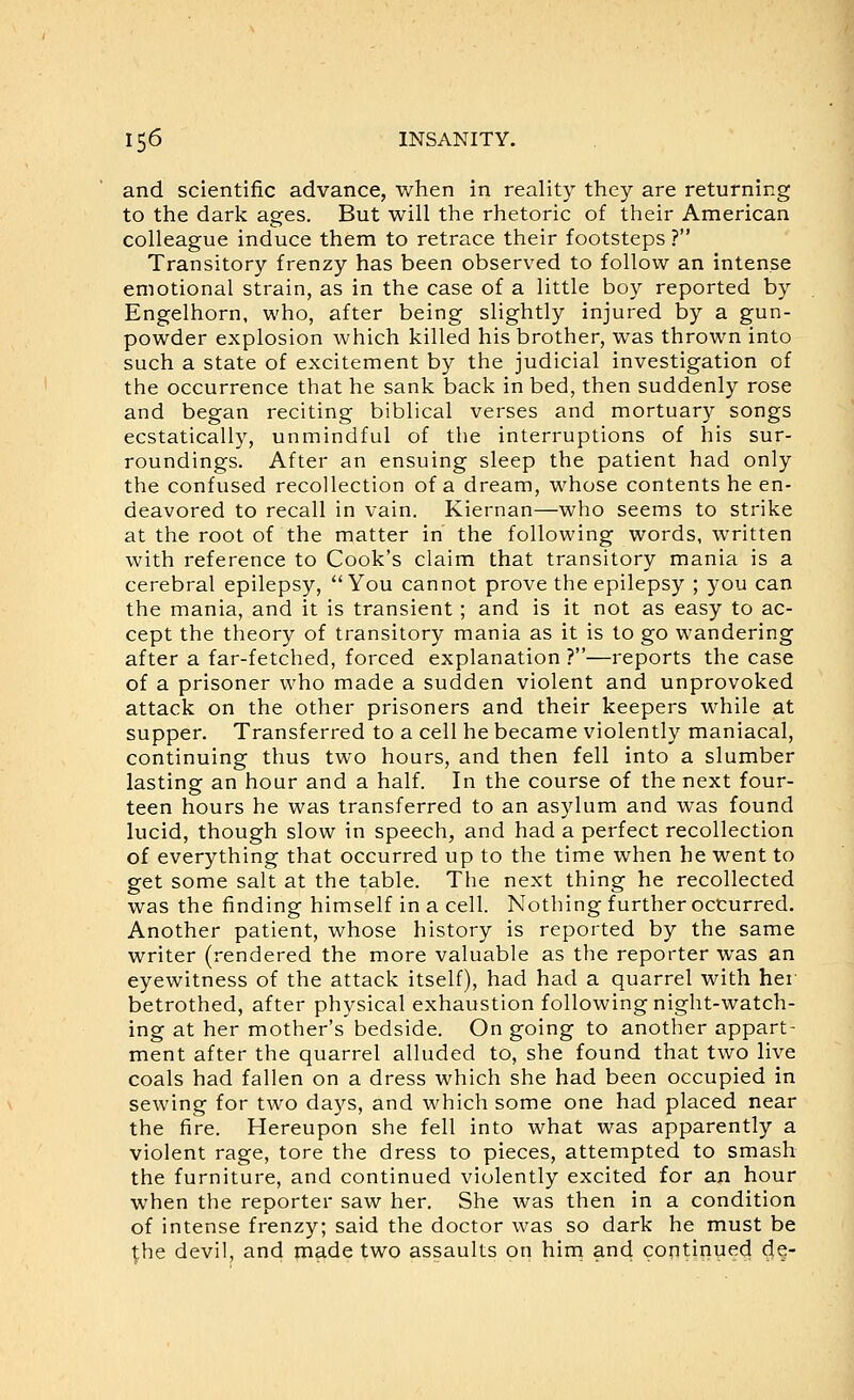 and scientific advance, when in reality they are returning to the dark ages. But will the rhetoric of their American colleague induce them to retrace their footsteps ? Transitory frenzy has been observed to follow an intense emotional strain, as in the case of a little boy reported by Engelhorn, who, after being slightly injured by a gun- powder explosion which killed his brother, was thrown into such a state of excitement by the judicial investigation of the occurrence that he sank back in bed, then suddenly rose and began reciting biblical verses and mortuary songs ecstatically, unmindful of the interruptions of his sur- roundings. After an ensuing sleep the patient had only the confused recollection of a dream, whose contents he en- deavored to recall in vain. Kiernan—who seems to strike at the root of the matter in the following words, written with reference to Cook's claim that transitory mania is a cerebral epilepsy, You cannot prove the epilepsy ; you can the mania, and it is transient ; and is it not as easy to ac- cept the theory of transitory mania as it is to go wandering after a far-fetched, forced explanation ?—reports the case of a prisoner who made a sudden violent and unprovoked attack on the other prisoners and their keepers while at supper. Transferred to a cell he became violently maniacal, continuing thus two hours, and then fell into a slumber lasting an hour and a half. In the course of the next four- teen hours he was transferred to an asylum and was found lucid, though slow in speech, and had a perfect recollection of everything that occurred up to the time when he went to get some salt at the table. The next thing he recollected was the finding himself in a cell. Nothing further occurred. Another patient, whose history is reported by the same writer (rendered the more valuable as the reporter was an eyewitness of the attack itself), had had a quarrel with hei betrothed, after physical exhaustion following night-watch- ing at her mother's bedside. On going to another appart- ment after the quarrel alluded to, she found that two live coals had fallen on a dress which she had been occupied in sewing for two days, and which some one had placed near the fire. Hereupon she fell into what was apparently a violent rage, tore the dress to pieces, attempted to smash the furniture, and continued violently excited for an hour when the reporter saw her. She was then in a condition of intense frenzy; said the doctor was so dark he must be the devil, and made two assaults on him and continued de-