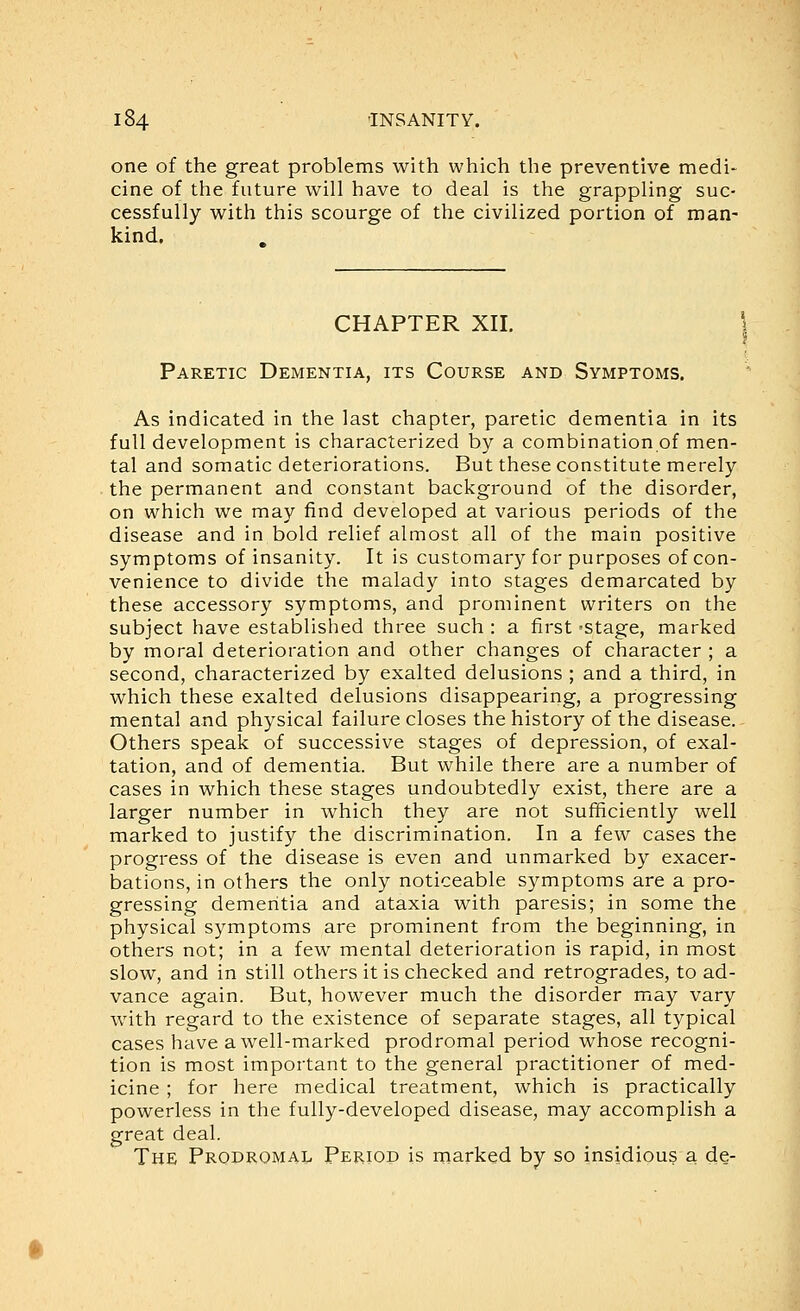 one of the great problems with which the preventive medi- cine of the future will have to deal is the grappling suc- cessfully with this scourge of the civilized portion of man- kind. CHAPTER XII. \ Paretic Dementia, its Course and Symptoms. As indicated in the last chapter, paretic dementia in its full development is characterized by a combination of men- tal and somatic deteriorations. But these constitute merely the permanent and constant background of the disorder, on which we may find developed at various periods of the disease and in bold relief almost all of the main positive symptoms of insanity. It is customary for purposes of con- venience to divide the malady into stages demarcated by these accessory symptoms, and prominent writers on the subject have established three such : a first -stage, marked by moral deterioration and other changes of character ; a second, characterized by exalted delusions ; and a third, in which these exalted delusions disappearing, a progressing mental and physical failure closes the history of the disease. Others speak of successive stages of depression, of exal- tation, and of dementia. But while there are a number of cases in which these stages undoubtedly exist, there are a larger number in which they are not sufficiently well marked to justify the discrimination. In a few cases the progress of the disease is even and unmarked by exacer- bations, in others the only noticeable symptoms are a pro- gressing dementia and ataxia with paresis; in some the physical symptoms are prominent from the beginning, in others not; in a few mental deterioration is rapid, in most slow, and in still others it is checked and retrogrades, to ad- vance again. But, however much the disorder may vary with regard to the existence of separate stages, all typical cases have a well-marked prodromal period whose recogni- tion is most impoi'tant to the general practitioner of med- icine ; for here medical treatment, which is practically powerless in the fully-developed disease, may accomplish a great deal. The Prodromal Period is marked by so insidious a de-