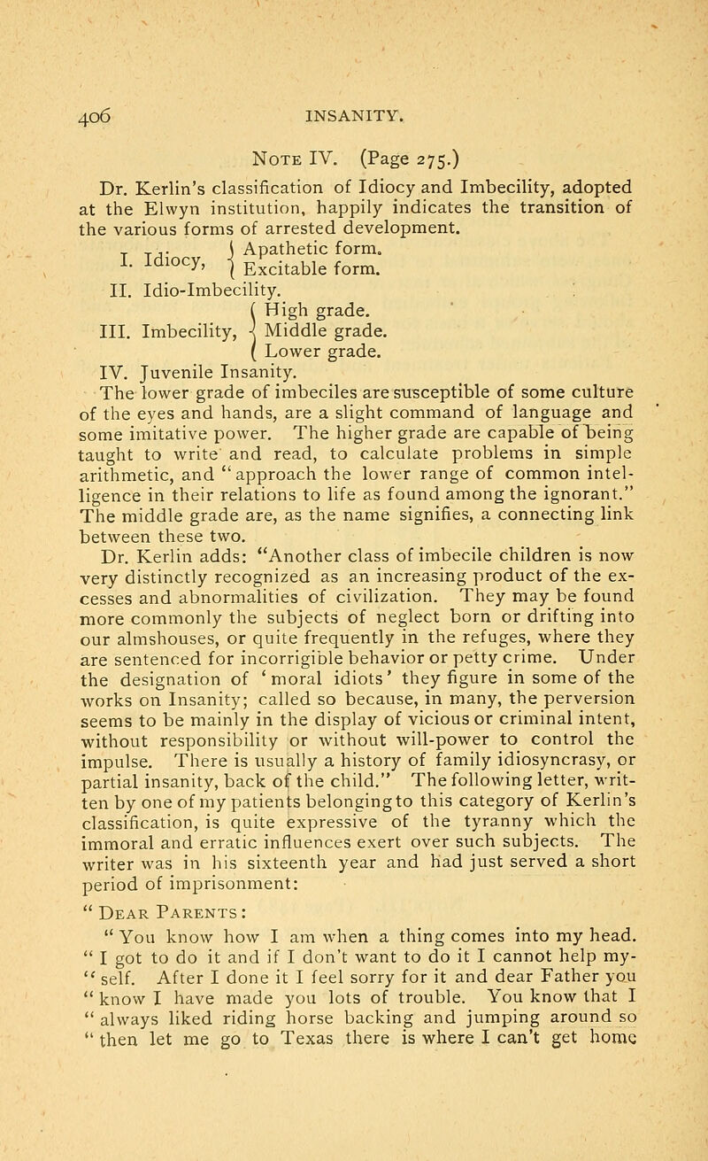 Note IV, (Page 275.) Dr. Kerlin's classification of Idiocy and Imbecility, adopted at the Elwyn institution, happily indicates the transition of the various forms of arrested development. , Tj- \ Apathetic form, I. Idiocy, I Excitable form. II. Idio-Imbecility. ( High grade. III. Imbecility, ■< Middle grade. ( Lower grade. IV. Juvenile Insanity. The lower grade of imbeciles are susceptible of some culture of the eyes and hands, are a slight command of language and some imitative power. The higher grade are capable of being taught to write and read, to calculate problems in simple arithmetic, and approach the lower range of common intel- ligence in their relations to life as found among the ignorant. The middle grade are, as the name signifies, a connecting link between these two. Dr. Kerlin adds: Another class of imbecile children is now very distinctly recognized as an increasing product of the ex- cesses and abnormalities of civilization. They may be found more commonly the subjects of neglect born or drifting into our almshouses, or quite frequently in the refuges, where they are sentenced for incorrigible behavior or petty crime. Under the designation of 'moral idiots' they figure in some of the works on Insanity; called so because, in many, the perversion seems to be mainly in the display of vicious or criminal intent, without responsibility or without will-power to control the impulse. There is usually a history of family idiosyncrasy, or partial insanity, back of the child. The following letter, writ- ten by one of my patients belonging to this category of Kerlin's classification, is quite expressive of the tyranny which the immoral and erratic influences exert over such subjects. The writer was in his sixteenth year and had just served a short period of imprisonment:  Dear Parents:  You know how I am when a thing comes into my head,  I got to do it and if I don't want to do it I cannot help my-  self. After I done it I feel sorry for it and dear Father you  know I have made you lots of trouble. You know that I  always liked riding horse backing and jumping around so  then let me go to Texas there is where I can't get home