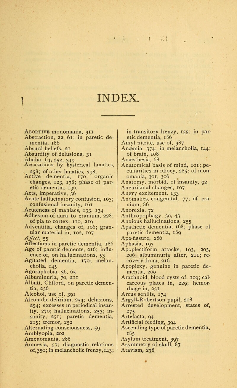 INDEX. Abortive monomania, 311 Abstraction, 22, 61; in paretic de- mentia, 186 Absurd beliefs, 21 Absurdity of delusions, 31 Abulia, 64, 252, 349 Accusations by hysterical lunatics, 258; of other lunatics, 398. Active dementia, 170; organic changes, 123, 178; phase of par- etic dementia, igo. Acts, imperative, 36 Acute hallucinatory confusion, 163; confusional insanity, 161 Acuteness of maniacs, 133, 134 Adhesion of dura to cranium, 228; of pia to cortex, no, 219 Adventitia, changes of, 106; gran- ular material in, 102, 107 Effect, 55 Affections in paretic dementia, 186 Age of paretic dements, 216; influ- ence of, on hallucinations, 53 Agitated dementia, 170; melan- cholia, 145 Agoraphobia, 36, 65 Albuminuria, 70, 211 Albutt, Clifford, on paretic demen- tia, 236 Alcohol, use of, 391 Alcoholic delirium, 254; delusions, 254; excesses in periodical insan- ity, 270; hallucinations, 253; in- sanity, 251; paretic dementia, 215; tremor, 252 Alternating consciousness, 59 Amblyopia, 202 Amenomania, 288 Amnesia, 57; diagnostic relations of, 350; in melancholic frenzy, 143; in transitory frenzy, 155; in par- etic dementia, 186 Amyl nitrite, use of, 387 Anaemia, 374; in melancholia, 144; of brain, 108 Anaesthesia, 68 Anatomical basis of mind, loi; pe- culiarities in idiocy, 285; of mon- omania, 301, 306 , Anatomy, morbid, of insanity, 92 Aneurismal changes, 107 Angry excitement, 133 Anomalies, congenital, 77; of cra- nium, 86 Anorexia, 72 Anthropophagy, 39, 43 Anxious hallucinations, 255 Apathetic dementia, 168; phase of paretic dementia, 189 Ape-fissure, 286 Aphasia, 193 Apoplectiform attacks, 193, 203, 206; albuminuria after, 211; re- covery from, 216 Apoplexy, genuine in paretic de- mentia, 206 Arachnoid, blood cysts of, 109; cal- careous plates in, 229; hemor- rhage in, 231 Arcus senilis, 174 Argyll-Robertson pupil, 208 Arrested development, states of, 275 Artefacta, 94 Artificial feeding, 394 Ascending type of paretic dementia, 185 Asylum treatment, 397 Asymmetry of skull, 87 Atavism, 278