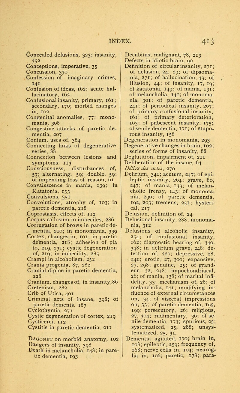 Concealed delusions, 323; insanity, 352 Conceptions, imperative, 35 Concussion, 370 Confession of imaginary crimes, 141 Confusion of ideas, 162; acute hal- lucinatory, 163 Confusional insanity, primary, 161; secondary, 170; morbid changes in, 102 Congenital anomalies, 77; mono- mania, 308 Congestive attacks of paretic de- mentia, 207 Conium, uses of, 384 Connecting links of degenerative series, 88 Connection between lesions and symptoms, 113 Consciousness, disturbances of, 57; alternating, 59; double, 59; of impending loss of reason, 61 Convalescence in mania, 139; in Katatonia. 153 Convulsions, 351 Convolutions, atrophy of, 103; in paretic dementia, 218 Coprostasis, effects of, 112 Corpus callosum in imbeciles, 286 Corrugation of brows in paretic de- mentia, 210; in monomania, 339 Cortex, changes in, loi; in paretic dehientia, 218; adhesion of pia to, 2ig, 231; cystic degeneration of, 219; in imbecility, 285 Crampi in alcoholism, 252 Crania progenia, 87, 282 Cranial diploe in paretic dementia, 228 Cranium, changes of, in insanity,86 Cretenism, 282 Crib of Utica, 401 Criminal acts of insane, 398; of paretic dements, 187 Cyclothymia, 271 Cystic degeneration of cortex, 219 Cysticerci, 112 Cystitis in paretic dementia, 211 Dagonet on morbid anatomy, 102 Dangers of insanity. 398 Death in melancholia, 148; in pare- tic dementia, 193 Decubitus, malignant, 78, 213 Defects in idiotic brain, 90 Definition of circular insanity, 271; of delusion, 24, 29; of dipsoma- nia, 271; of hallucination, 43; of illusion, 44; of insanity, 17, 19; of katatonia, 149; of mania, 131; of melancholia, 141; of monoma- nia, 301; of paretic dementia, 241; of periodical insanity, 267; of primary confusional insanity, 161; of primary deterioration, 163; of pubescent insanity, 175; of senile dementia, 171; of stupo- rous insanity, 158 Degeneration in monomania, 293 Degenerative changes in brain, 102; series of forms of insanity, 88 Deglutition, impairment of, 211 Deliberation of the insane, 64 Ddlire des actes, 270 Delirium, 341; acutum, 247; of epi- leptic insanity, 264; grave, 80, 247; of mania, 133; of melan- cholic frenzy, 143; of monoma- nia, 296; of paretic dementia, 192, 203; tremens, 251; hysteri- cal, 217 Delusion, definition of, 24 Delusional insanity, 288; monoma- nia, 312 Delusions of alcoholic insanity 254; of confusional insanity 162; diagnostic bearing of, 340 348; in delirium grave, 248; de tection of, 327; depressive, 28 141; erotic, 27, 300; expansive 27, 298; genuine, 25; of grand eur, 32, 248; hypochondriacal 26; of mania, 138; of marital infi- delity, 33; mechanism of, 28; of melancholia, 141; modifying in- fluence of external circumstances on, 34; of visceral impressions on, 33; of paretic dementia, 195, 199; persecutory, 26; religious, 27, 304; rudimentary, 36; of se- nile dementia, 173; spurious, 25; systematized, 25, 288; unsys- tematized, 25, 31, Dementia agitated, 170; brain in, 108; epileptic, 259; frequency of, 168; nerve cells in, 104; neurog- lia in, 106; paretic, 178; para-