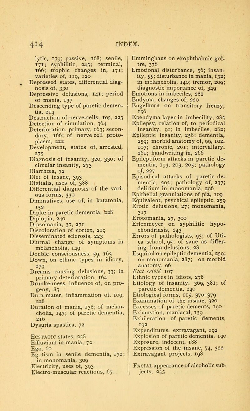 lytic, 179; passive, 168; senile, 171; syphilitic, 243; terminal, 166; trophic changes in, 171; varieties of, 119, 120 Depressed states, differential diag- nosis of, 330 Depressive delusions, 141; period of mania, 137 Descending type of paretic demen- tia, 214 Destruction of nerve-cells, 105, 223 Detection of simulation. 364 Deterioration, primary, 163; secon- dary, 166; of nerve cell proto- plasm, 222 Development, states of, arrested, 275 Diagnosis of insanity, 320, 330; of circular insanity, 273 Diarrhoea, 72 Diet of insane, 393 Digitalis, uses of, 3S8 Differential diagnosis of the vari- ous forms, 330 Diminutives, use of, in katatonia, 152 Diplos in paretic dementia, ^28 Diplopia, 240 Dipsomania, 37, 271 Discoloration of cortex, 219 Disseminated sclerosis, 223 Diurnal change of symptoms in melancholia, 149 Double consciousness, 59, 163 Down, on ethnic types in idiocy, 279 Dreams causing delusions, 33; in primary deterioration, 164 Drunkenness, influence of, on pro- geny, 83 Dura mater, inflammation of, 109, 228 Duration of mania, 138; of melan- cholia, 147; of paretic dementia, 216 Dysuria spastica, 72 Ecstatic states, 258 Effluvium in mania, 72 Ego. 60 Egotism in senile dementia, 172; in monomania, 309 Electricity, uses of, 393 Electro-muscular reactions, 67 Emminghaus on exophthalmic goi- tre, 376 Emotional disturbance, 56; insan- ity, 55; disturbance in mania, 132; in melancholia, 140; tremor, 209; diagnostic importance of, 349 Emotions in imbeciles, 281 Endyma, changes of, 220 Engelhorn on transitory frenzy, 156 Ependyma layer in imbecility, 285 Epilepsy, relation of, to periodical insanity, 91; in imbeciles, 282; Epileptic insanity, 258: dementia, 259; morbid anatomy of, 99, 102. 107; chronic, 261; intervallary, 261; handwriting in, 266 Epileptiform attacks in paretic de- mentia, 193, 203, 205; pathology of, 227 Episodical attacks of paretic de- mentia, 203; pathology of, 237; delirium in monomania, 296 Epithelial granulations of pia, 109 Equivalent, psychical epileptic, 259 Erotic delusions, 27; monomania, 317 Erotomania, 27, 300 Erlenmeyer on syphilitic hypo- chondriasis, 243 Errors of pathologists, 93; of Uti- ca school, 95; of sane as differ- ing from delusions, 28 Esquirol on epileptic dementia) 259; on monomania, 287; on morbid anatomy, 96 Eta( cribU, 107 Ethnic types in idiots, 278 Etiology of insanity, 369, 381; of paretic dementia, 240 Etiological forms, 115, 370-379 Examination of the insane, 320 Excesses of paretic dements, 190 Exhaustion, maniacal, 139 Exhileration of paretic dements, 192 Expenditures, extravagant, 192 Explosion of paretic dementia, 19c Exposure, indecent, 188 Expression of the insane, 74, 322 Extravagant projects, 198 Facial appearance of alcoholic sub- jects, 253