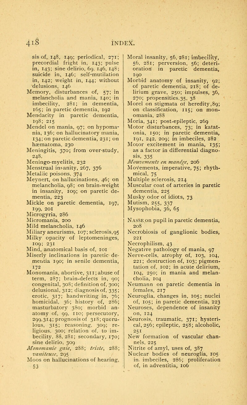 4i.S sis of, 148, 149; periodical, 271; precordial fright in, 143; pulse in, 143; sine delirio, 69, 146, 148; suicide in, 146; self-mutilation in, 142; weight in, 144; without delusions, 146 Memory, disturbances of, 57; in melancholia and mania, 140; in imbecility, 281; in dementia, 165; in paretic dementia, 192 Mendacity in paretic dementia, 198; 215 Mendel on mania, 97; on hypoma- nia, 136; on hallucinatory mania, 134; on paretic dementia, 231; on hsematoma, 230 Meningitis, 370; from over-study, 248. Meningo-myelitis, 232 Menstrual insanity, 267, 376 Metallic poisons, 374 Meynert, on hallucinations, 46; on melancholia, 98; on brain-weight in insanity, 109; on paretic de- mentia, 223 Mickle on paretic dementia, 197, 199, 201 Microgyria, 286 Micromania, 200 Mild melancholia, 146 Miliary aneurisms, 107; sclerosis,95 Milky opacity of leptomeninges, 109; 231 Mind, anatomical basis of, loi Miserly inclinations in paretic de- mentia 190; in senile dementia, 172 Monomania, abortive, 311; abuse of term, 287; brain-defects in, go; congenital, 30S; definition of, 300; delusional, 312; diagnosis of, 335; erotic, 317; handwriting in, 76; homicidal, 36; history of, 286; masturbatory 380; morbid an- atomy of, 99, no; persecutory, 299,314; prognosis of 318; queru- lous, 315; reasoning, 309; re- ligious, 300; relation of, to im- becility, 88, 281; secondary, 170; sine delirio, 309 Monomanie gaie, 288; triste, 288; vaniteuse, 295 Moos on hallucinations of hearing, 53 Moral insanity, 56, 281; imbecility, 56, 281; perversion, 56; deteri- oration in paretic dementia, 190 Morbid anatomy of insanity, 92; of paretic dementia, 218; of de- lirium grave, 250; impulses, 36, 270; propensities,35, 38 Morel on stigmata of heredity,89; on classification, 115; on mon- omania, 288 Moria, 341; post-epileptic, 269 Motor disturbances, 73; in katat- onia, 150; in paretic dementia, 191, 242, 209; in imbeciles, 282 Motor excitement in mania, 135; as a factor in differential diagno- sis, 335 Mouvements en manage, 206 Movements, imperative, 75; rhyth- mical, 75 Multiple sclerosis, 214 Muscular coat of arteries in paretic dementia, 225 Musky odor of idiots, 73 Mutism, 255, 337 Mysophobia, 36, 65 NASSEon pupil in paretic dementia, 208 Necrobiosis of ganglionic bodies, 221 Necrophilism, 43 Negative pathology of mania, 97 Nerve-cells, atrophy of, 103, 104, 221; destruction of, 103; pigmen- tation of, 102; in acute delirium, 104, 250; in mania and melan- cholia, 104 Neumann on paretic dementia in females, 217 Neuroglia, changes in, 105; nuclei of, 105; in paretic dementia, 223 Neuroses, dependence of insanity on, 124 Neurosis, traumatic, 371; hysteri- cal, 256; epileptic, 258; alcoholic, 251 New formation of vascular chan- nels, 225 Nitrite of amyl, uses of, 387 Nuclear bodies of neuroglia, 105 in. imbeciles, 286; proliferation of, in adventitia, 106