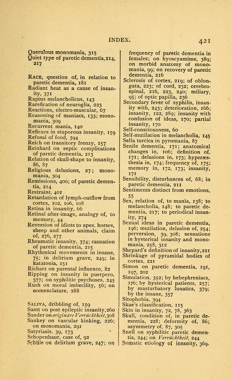 Querulous monomania, 315 Quiet type of paretic dementia, 214, 217 Race, question of, in relation to paretic dementia, i8i Radiant heat as a cause of insan- ity, 371 Raptus melancholicus, 143 Rarefication of neuroglia, 223 Reactions, electro-muscular, 67 Reasoning of maniacs, 133; mono- mania, 309 Recurrent mania, 140 Reflexes in stuporous insanity, 159 Refusal of food, 394 Reich on transitory frenzy, 157 Reinhard on septic complications of paretic dementia, 213 Relation of skull-shape to insanity, 86, 87 Religious delusions, 27; mono- mania, 304 Remissions, 400; of paretic demen- tia, 214 Restraint, 401 Retardation of lymph-outflow from cortex, 102, 106, 108 Retina in insanity, 66 Retinal after-image, analogy of, to memory, 44 Reversion of idiots to apes, horses, sheep and other animals, claim of, 276, 277 Rheumatic insanity, 374; causation of paretic dementia, 215 Rhythmical movements in insane, 75; in delirium grave, 249; in katatonia, 151 Richarz on parental influence, 82 Ripping on insanity in puerpero, 377; on syphilitic psychoses, 245 Rush on moral imbecility, 56; on nomenclature, 288 Saliva, dribbling of, 159 Samt on post epileptic insanity,260 Sander on origindre Verrucktheit, 308 Sankey on vascular kinking, 226; on monomania, 291 Satyriasis, 39, 173 Schopenhaur, case of, 92 Scheie on delirium grave, 247; on frequency of paretic dementia in females; on hyoscyamime, 389; on morbid anatomy of mono- mania, 99; on recovery of paretic dementia, 216 Sclerosis of cortex, 219; of oblon- gata, 223; of cord, 232; cerebro- spinal, 216, 223, 240; miliary, 95; of optic papilla, 236 Secondary fever of syphilis, insan- ity with, 243; deterioration, 166; insanity, 122, 289; insanity with confusion of ideas, 170; partial insanity, 170 Self-consciousness, 60 Self-mutilation in melancholia, 145 Sella turcica in pyromania, 87 Senile dementia, 171; anatomical changes in, 106; definition of, 171; delusions in, 173; hyperaes- thesia in, 174; frequency of, 175; memory in, 172, 173; insanity, 171 Sensibility, disturbances of, 68; in paretic dementia, 211 Sentiments distinct from emotions, 55 Sex, relation of, to mania, 138; to melancholia, 148; to paretic de- mentia, 217; to periodical insan- ity, 274 Sexual ideas in paretic dementia, 196; mutilation, delusion of, 254; perversion, 39, 308; sensations in hysterical insanity and mono- mania, 258, 312 Shepard's definition of insanity,22i Shrinkage of pyramidal bodies of cortex, 221 Simon on paretic dementia, 191, 197, 202 Simulation, 352; by hebephreniacs, 176; by hysterical patients, 257; by masturbatory lunatics, 379; by the insane, 357 Sitophobia, 394 Skae's classification, 115 Skin in insanity, 72, 78, 363 Skull, condition of, in paretic de- mentia, 228; deformity of, 86; asymmetry of, 87, 305 Snell on syphilitic paretic demen- tia, 244; on Ven-iicktheit, 244 Somatic etiology of insanity, 369,