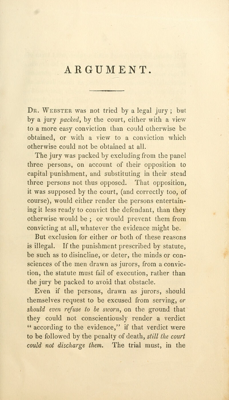 ARGUMENT. Dr. Webster was not tried by a legal jury ; but by a jury packed, by the court, either with a view to a more easy conviction than could otherwise be obtained, or with a view to a conviction which otherwise could not be obtained at all. The jury was packed by excluding from the panel three persons, on account of their opposition to capital punishment, and substituting in their stead three persons not thus opposed. That opposition, it was supposed by the court, (and correctly too, of course), would either render the persons entertain- ing it less ready to convict the defendant, than they otherwise would be ; or would prevent them from convicting at all, whatever the evidence might be. But exclusion for either or both of these reasons is illegal. If the punishment prescribed by statute, be such as to disincline, or deter, the minds or con- sciences of the men drawn as jurors, from a convic- tion, the statute must fail of execution, rather than the jury be packed to avoid that obstacle. Even if the persons, drawn as jurors, should themselves request to be excused from serving, or should even refuse to be sworn, on the ground that they could not conscientiously render a verdict  according to the evidence, if that verdict were to be followed by the penalty of death, still the court could not discharge them. The trial must, in the