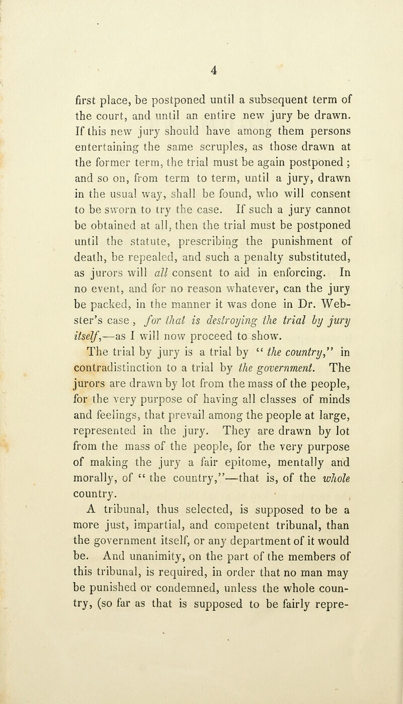 first place, be postponed until a subsequent term of the court, and until an entire new jury be drawn. If this new jury should have among them persons entertaining the same scruples, as those drawn at the former term, the trial must be again postponed ; and so on, from term to term, until a jury, drawn in the usual way, shall be found, who will consent to be sworn to try the case. If such a jury cannot be obtained at all, then the trial must be postponed until the statute, prescribing the punishment of death, be repealed, and such a penalty substituted, as jurors will all consent to aid in enforcing. In no event, and for no reason whatever, can the jury be packed, in the manner it was done in Dr. Web- ster's case , for that is destroying the trial by jury itself,—as I will now proceed to show. The trial by jury is a trial by  the country,'' in contradistinction to a trial by the government. The jurors are drawn by lot from the mass of the people, for the very purpose of having all classes of minds and feelings, that prevail among the people at large, represented in the jury. They are drawn by lot from the mass of the people, for the very purpose of making the jury a fair epitome, mentally and morally, of  the country,-—that is, of the whole country. A tribunal, thus selected, is supposed to be a more just, impartial, and competent tribunal, than the government itself, or any department of it would be. And unanimity, on the part of the members of this tribunal, is required, in order that no man may be punished or condemned, unless the whole coun- try, (so far as that is supposed to be fairly repre-