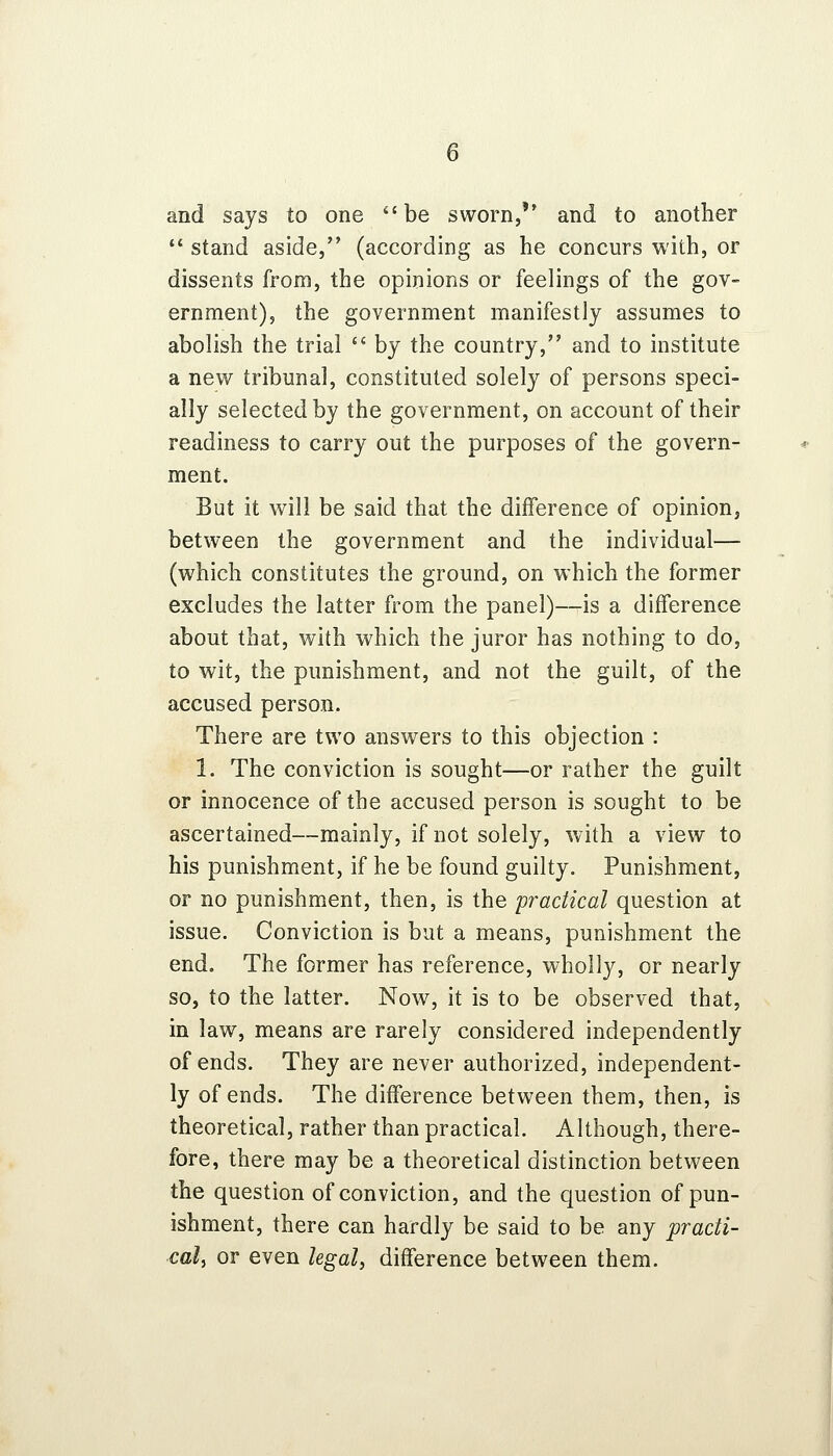 and says to one be sworn, and to another  stand aside, (according as he concurs with, or dissents from, the opinions or feelings of the gov- ernment), the government manifestly assumes to abolish the trial  by the country, and to institute a new tribunal, constituted solely of persons speci- ally selected by the government, on account of their readiness to carry out the purposes of the govern- ment. But it will be said that the difference of opinion, between the government and the individual— (which constitutes the ground, on which the former excludes the latter from the panel)—is a difference about that, with which the juror has nothing to do, to wit, the punishment, and not the guilt, of the accused person. There are two answers to this objection : 1. The conviction is sought—or rather the guilt or innocence of the accused person is sought to be ascertained—mainly, if not solely, with a view to his punishment, if he be found guilty. Punishment, or no punishment, then, is the 'practical question at issue. Conviction is but a means, punishment the end. The former has reference, wholly, or nearly so, to the latter. Now, it is to be observed that, in law, means are rarely considered independently of ends. They are never authorized, independent- ly of ends. The difference between them, then, is theoretical, rather than practical. Although, there- fore, there may be a theoretical distinction between the question of conviction, and the question of pun- ishment, there can hardly be said to be any practi- cal, or even legal, difference between them.