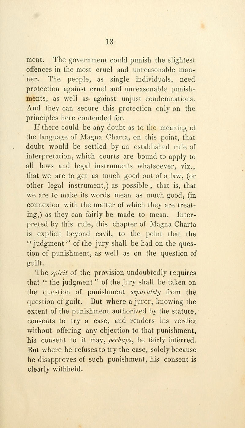 ment. The government could punish the slightest offences in the most cruel and unreasonable man- ner. The people, as single individuals, need protection against cruel and unreasonable punish- ments, as well as against unjust condemnations. And they can secure this protection only on the principles here contended for. If there could be any doubt as to the meaning of the language of Magna Charta, on this point, that doubt would be settled by an established rule of interpretation, which courts are bound to apply to all laws and legal instruments whatsoever, viz., that we are to get as much good out of a law, (or other legal instrument,) as possible ; that is, that we are to make its words mean as much good, (in connexion with the matter of which they are treat- ing,) as they can fairly be made to mean. Inter- preted by this rule, this chapter of Magna Charta is explicit beyond cavil, to the point that the judgment of the jury shall be had on the ques- tion of punishment, as well as on the question of guilt. The spirit of the provision undoubtedly requires that the judgment of the jury shall be taken on the question of punishment separately from the question of guilt. But where a juror, knowing the extent of the punishment authorized by the statute, consents to try a case, and renders his verdict without offering any objection to that punishment, his consent to it may, perhaps, be fairly inferred. But where he refuses to try the case, solely because he disapproves of such punishment, his consent is clearly withheld.
