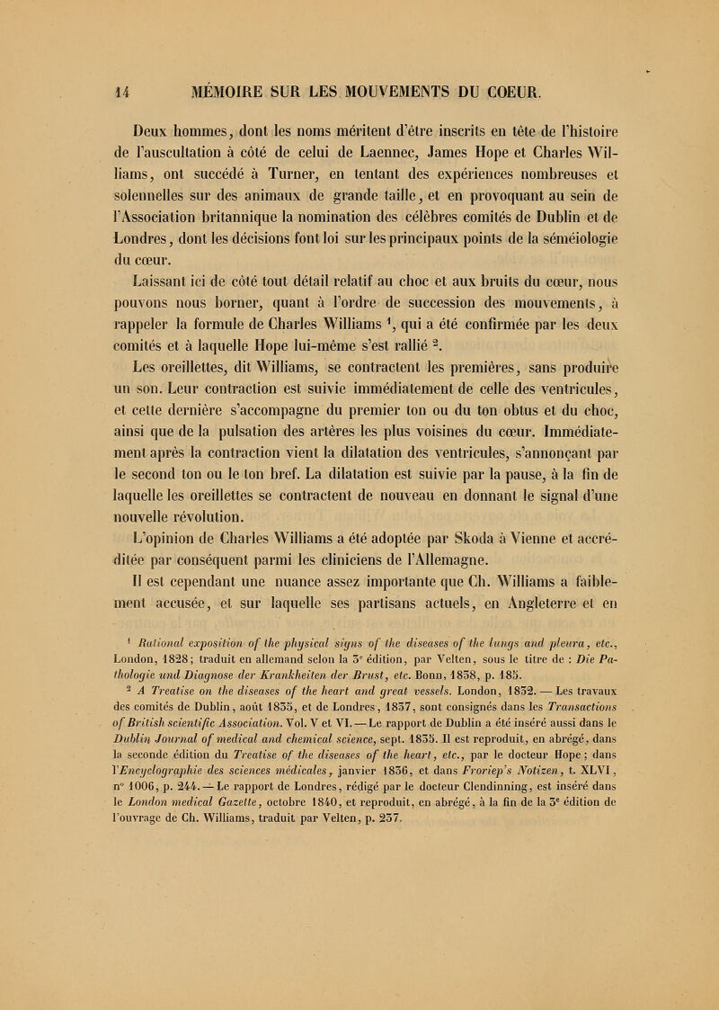 Deux hommes, dont les noms méritent d'être inscrits en tête de l'histoire de l'auscultation à côté de celui de Laennec, James Hope et Charles Wil- liams, ont succédé à Turner, en tentant des expériences nombreuses et solennelles sur des animaux de grande taille, et en provoquant au sein de l'Association britannique la nomination des célèbres comités de Dublin et de Londres, dont les décisions font loi sur les principaux points de la séméiologie du cœur. Laissant ici de côté tout détail relatif au choc et aux bruits du cœur, nous pouvons nous borner, quant à l'ordre de succession des mouvements, à rappeler la formule de Charles Williams \ qui a été confirmée par les deux comités et à laquelle Hope lui-même s'est rallié 2. Les oreillettes, dit Williams, se contractent les premières, sans produire un son. Leur contraction est suivie immédiatement de celle des ventricules, et cette dernière s'accompagne du premier ton ou du ton obtus et du choc, ainsi que de la pulsation des artères les plus voisines du cœur. Immédiate- ment après la contraction vient la dilatation des ventricules, s'annonçant par le second ton ou le ton bref. La dilatation est suivie par la pause, à la fin de laquelle les oreillettes se contractent de nouveau en donnant le signal d'une nouvelle révolution. L'opinion de Charles Williams a été adoptée par Skoda à Vienne et accré- ditée par conséquent parmi les cliniciens de l'Allemagne. Il est cependant une nuance assez importante que Ch. Williams a faible- ment accusée, et sur laquelle ses partisans actuels, en Angleterre et en 1 Rational exposition of the physicul signs of the diseuses of the lungs and pleura, etc., London, 1828; traduit en allemand selon la 3e édition, par Velten, sous le titre de : Die Pa- thologie tçnd Diagnose der Krunkheiten der Brust, etc. Bonn, 4858, p. 183. 2 A Treatise on the diseuses of the heart and greut vessels. London, 1852. — Les travaux des comités de Dublin, août 1835, et de Londres, 1837, sont consignés dans les Transuctions of British scientific Association. Vol. V et VI. — Le rapport de Dublin a été inséré aussi dans le Dublin Journal of médical and chemical science, sept. 1855. Il est reproduit, en abrégé, dans la seconde édition du Treatise of the diseases of the heart, etc., par le docteur Hope; dans Y Encyclographie des sciences médicales r janvier 1836, et dans Froriep's Notizen, t. XLVI, n° 1006, p. 244. — Le rapport de Londres, rédigé par le docteur Clendinning, est inséré dans le London medicul Guzette, octobre 1840, et reproduit, en abrégé, à la fin de la 3e édition de l'ouvrage de Ch. Williams, traduit par Velten, p. 237.