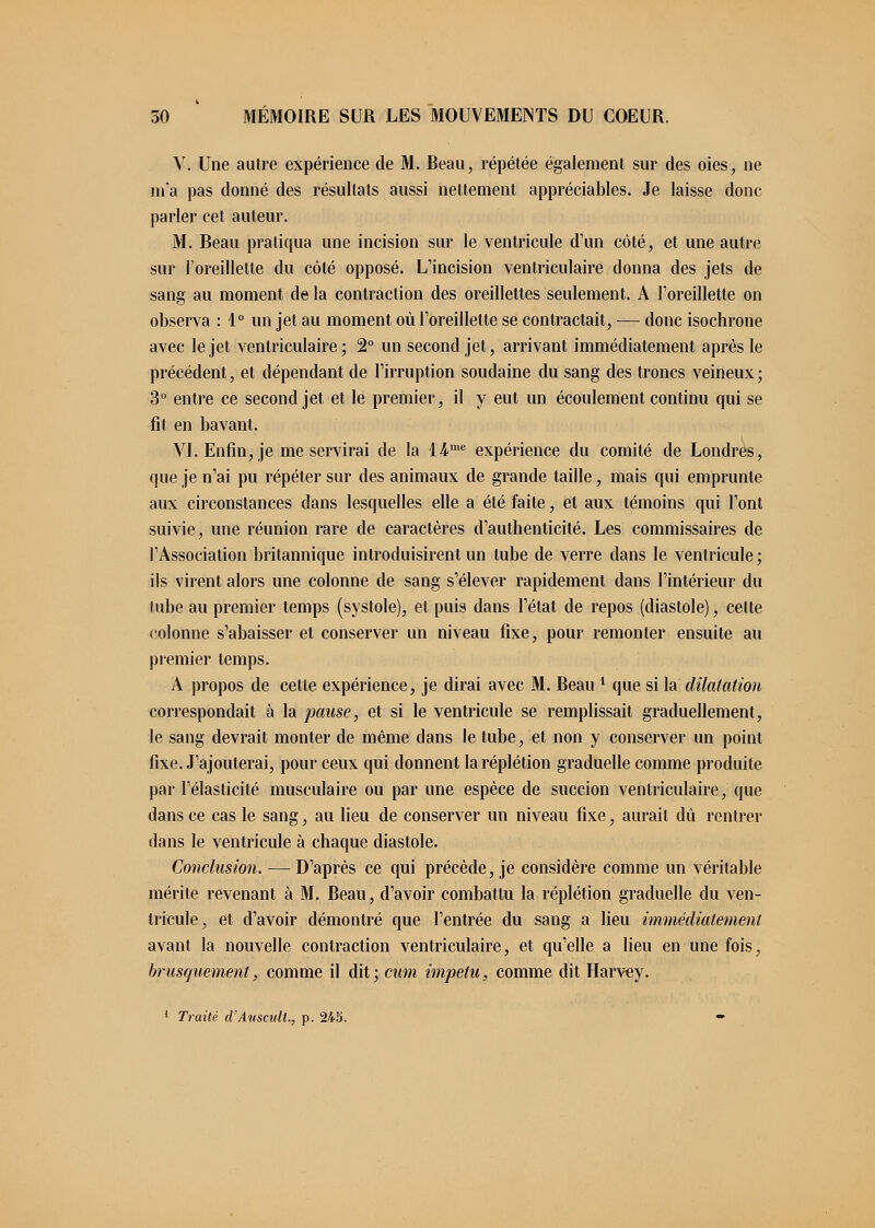 V. Une autre expérience de M. Reau, répétée également sur des oies, ne m'a pas donné des résultats aussi nettement appréciables. Je laisse donc parler cet auteur. M. Beau pratiqua une incision sur le ventricule d'un côté, et une autre sur l'oreillette du côté opposé. L'incision ventriculaire donna des jets de sang au moment de la contraction des oreillettes seulement. A l'oreillette on observa : 1° un jet au moment où l'oreillette se contractait, — donc isochrone avec le jet ventriculaire; 2° un second jet, arrivant immédiatement après le précédent, et dépendant de l'irruption soudaine du sang des troncs veineux; 3° entre ce second jet et le premier, il y eut un écoulement continu qui se fit en bavant. VI. Enfin, je me servirai de la lime expérience du comité de Londres, que je n'ai pu répéter sur des animaux de grande taille, mais qui emprunte aux circonstances dans lesquelles elle a été faite, et aux témoins qui l'ont suivie, une réunion rare de caractères d'authenticité. Les commissaires de l'Association britannique introduisirent un tube de verre dans le ventricule ; ils virent alors une colonne de sang s'élever rapidement dans l'intérieur du tube au premier temps (systole), et puis clans l'état de repos (diastole), cette colonne s'abaisser el conserver un niveau fixe, pour remonter ensuite au premier temps. A propos de cette expérience, je dirai avec M. Beaul que si la dilatation correspondait à la pause, et si le ventricule se remplissait graduellement, le sang devrait monter de même dans le tube, et non y conserver un point fixe. J'ajouterai, pour ceux qui donnent la réplétion graduelle comme produite par l'élasticité musculaire ou par une espèce de succion ventriculaire, que dans ce cas le sang, au lieu de conserver un niveau fixe, aurait dû rentrer dans le ventricule à chaque diastole. Conclusion. — D'après ce qui précède, je considère comme un véritable mérite revenant à M. Beau, d'avoir combattu la réplétion graduelle du ven- tricule, et d'avoir démontré que l'entrée du sang a lieu immédiatement avant la nouvelle contraction ventriculaire, et qu'elle a lieu en une fois, brusquement, comme il dit; cum impetu, comme dit Harvey.