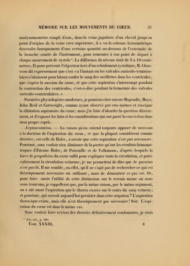 modvnamomètre rempli d'eau, dans la veine jugulaire d'un cheval jusqu'au point d'origine de la veine cave supérieure, il a vu la colonne hémométrique descendre brusquement d'une certaine quantité au-dessous de l'extrémité de la branche courte de l'instrument, pour remonter à son point de départ à chaque mouvement de systole *. La différence de niveau était de 8 à 10 centi- mètres. Et pour prévenir l'objection tirée d'un refoulement syslolique, M. Chau- veau dit expressément que c'est « à l'instant où les valvules auriculo-ventricu- laires s'abaissent pour laisser couler le sang des oreillettes dans les ventricules, que s'opère la succion du cœur, et que cette aspiration s'interrompt pendant la contraction des ventricules, c'est-à-dire pendant la fermeture des valvules auriculo-ventriculaires. » Parmi les physiologistes modernes, je pourrais citer encore Magendie, Mayo, John Reid et Cartwright, comme ayant observé par eux-mêmes et enseigné la dilatation aspiratoire du cœur; mais j'ai hâte d'aborder la question directe- ment, et d'exposer les faits et les considérations qui ont porté la conviction dans mon propre esprit. Argumentation. — La raison qu'on entend toujours opposer de nouveau à la doctrine de l'aspiration du cœur, et que la plupart considèrent comme décisive, est celle de Haies, à savoir que cette aspiration n'est pas nécessaire. Pourtant, sans vouloir rien diminuer de la portée qu'ont les résultats hémomé- triques d'Etienne Haies, de Poiseuille et de Volkmann, d'après lesquels la force de propulsion du cœur suffit pour expliquer toute la circulation, et parti- culièrement la circulation veineuse, je me permettrai de dire que la question n'est pas là. Il me semble, en effet, qu'il ne s'agit pas de rechercher ce qui est théoriquement nécessaire ou suffisant, mais de démontrer ce qui est. Or, pour faire saisir l'utilité de cette distinction sur le terrain même où nous nous trouvons, je rappellerai que, parla même raison, par le même argument, on a nié aussi l'aspiration que le thorax exerce sur le cours du sang veineux ; et pourtant, qui oserait aujourd'hui persister dans cette négation? L'aspiration thoraciqueexiste, mais elle n'est théoriquement pas nécessaire! Soit. L'aspi- ration du cœur est dans le même cas. Sans vouloir faire revivre des théories définitivement condamnées, je crois 1 Loc. cit., p. 581. Tome XXXIII. 8