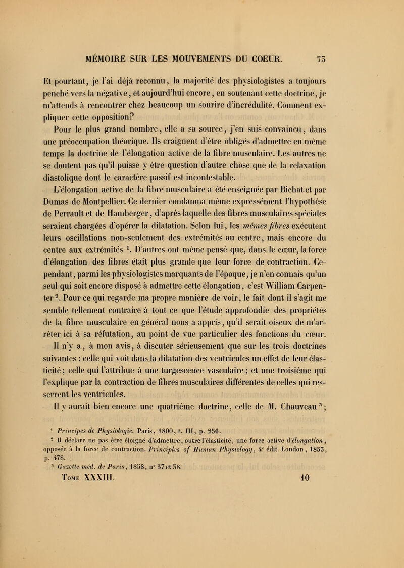 Et pourtant, je l'ai déjà reconnu, la majorité des physiologistes a toujours penché vers la négative, et aujourd'hui encore, en soutenant celte doctrine, je m'attends à rencontrer chez beaucoup un sourire d'incrédulité. Comment ex- pliquer cette opposition? Pour le plus grand nombre, elle a sa source, j'en suis convaincu, dans une préoccupation théorique. Ils craignent d'être obligés d'admettre en même temps la doctrine de l'élongalion active de la fibre musculaire. Les autres ne se doutent pas qu'il puisse y être question d'autre chose que de la relaxation diastolique dont le caractère passif est incontestable. L'élongation active de la fibre musculaire a été enseignée par Bichat et par Dumas de Montpellier. Ce dernier condamna même expressément l'hypothèse de Perrault et de Hamberger, d'après laquelle des fibres musculaires spéciales seraient chargées d'opérer la dilatation. Selon lui, les mêmes fibres exécutent leurs oscillations non-seulement des extrémités au centre, mais encore du centre aux extrémités *. D'autres ont même pensé que, dans le cœur, la force d'élongation des fibres était plus grande que leur force de contraction. Ce- pendant, parmi les physiologistes marquants de l'époque, je n'en connais qu'un seul qui soit encore disposé à admettre cette élongation, c'est William Carpen- ter 2. Pour ce qui regarde ma propre manière de voir, le fait dont il s'agit me semble tellement contraire à tout ce que l'étude approfondie des propriétés de la fibre musculaire en général nous a appris, qu'il serait oiseux de m'ar- rêter ici à sa réfutation, au point de vue particulier des fonctions du cœur. Il n'y a, à mon avis, à discuter sérieusement que sur les trois doctrines suivantes : celle qui voit dans la dilatation des ventricules un effet de leur élas- ticité ; celle qui l'attribue à une turgescence vasculaire ; et une troisième qui l'explique par la contraction de fibres musculaires différentes de celles qui res- serrent les ventricules. Il y aurait bien encore une quatrième doctrine, celle de M. Chauveau3; 1 Principes de Physiologie. Paris, 1800, t. III, p. 256. ! Il déclare ne pas être éloigné d'admettre, outre l'élasticité, une force active d'élongation, opposée à la force de contraction. Principles of Human Physiology, 4e édit. London, 1853, p. 478. r' Gazette méd. de Paris, 1858, n° 57et 58. Tome XXXIII. 10