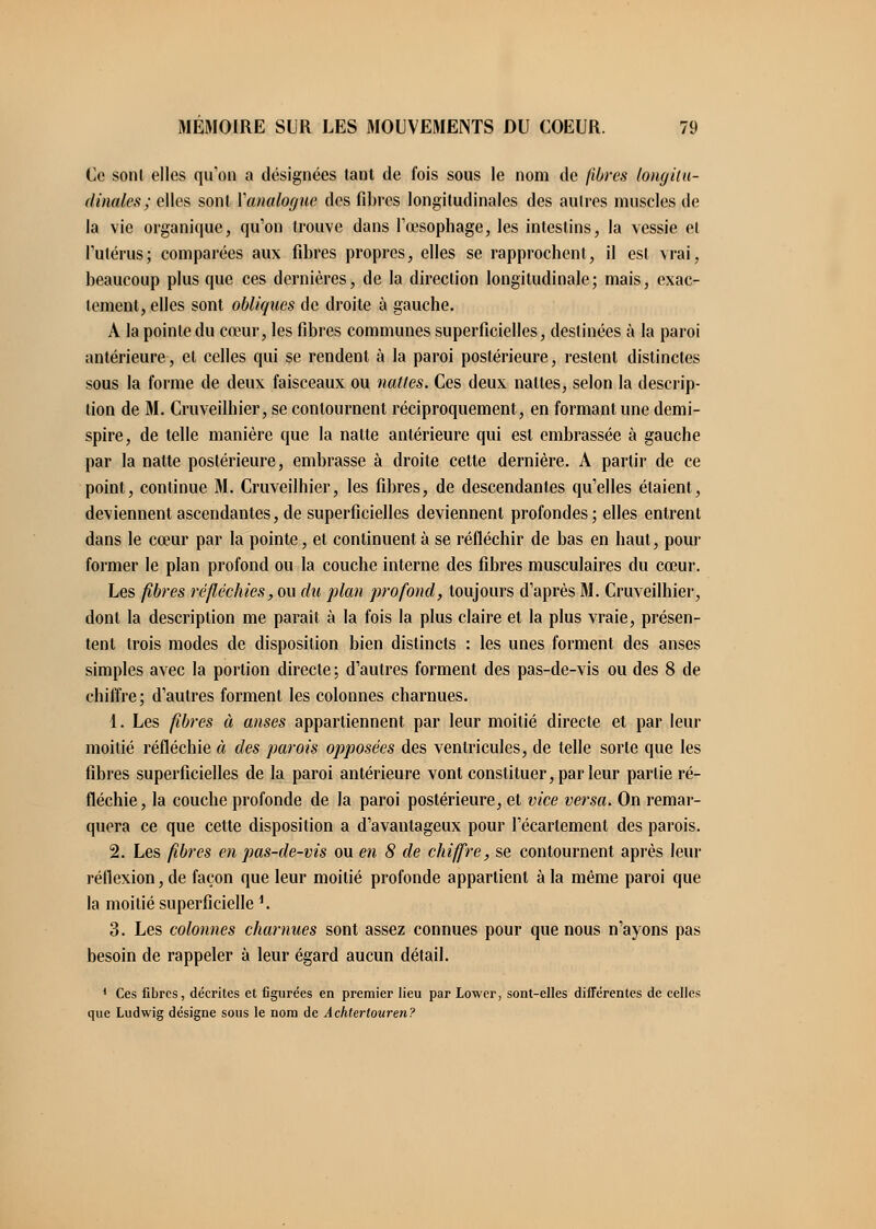 Ce sont elles qu'on a désignées tant de fois sous le nom de filtres longitu- dinales; elles sont Xanaloguc des fibres longitudinales des autres muscles de la vie organique, qu'on trouve dans l'œsophage, les intestins, la vessie et l'utérus; comparées aux fibres propres, elles se rapprochent, il est vrai, beaucoup plus que ces dernières, de la direction longitudinale; mais, exac- tement, elles sont obliques de droite à gauche. A la pointe du cœur, les fibres communes superficielles, destinées à la paroi antérieure, et celles qui se rendent à la paroi postérieure, restent distinctes sous la forme de deux faisceaux ou nulles. Ces deux nattes, selon la descrip- tion de M. Cruveilhier, se contournent réciproquement, en formant une demi- spire, de telle manière que la nalte antérieure qui est embrassée à gauche par la nalte postérieure, embrasse à droite cette dernière. A partir de ce point, continue M. Cruveilhier, les fibres, de descendantes qu'elles étaient, deviennent ascendantes, de superficielles deviennent profondes; elles entrent dans le cœur par la pointe, et continuent à se réfléchir de bas en haut, pour former le plan profond ou la couche interne des fibres musculaires du cœur. Les fibres réfléchies, ou du plan profond, toujours d'après M. Cruveilhier, dont la description me paraît à la fois la plus claire et la plus vraie, présen- tent trois modes de disposition bien distincts : les unes forment des anses simples avec la portion directe ; d'autres forment des pas-de-vis ou des 8 de chiffre ; d'autres forment les colonnes charnues. 1. Les fibres à anses appartiennent par leur moitié directe et par leur moitié réfléchie à des parois opposées des ventricules, de telle sorte que les fibres superficielles de la paroi antérieure vont constituer, par leur partie ré- fléchie, la couche profonde de la paroi postérieure, et vice versa. On remar- quera ce que cette disposition a d'avantageux pour l'écarlement des parois. 2. Les fibres en pas-de-vis ou en 8 de chiffre, se contournent après leur réflexion, de façon que leur moitié profonde appartient à la même paroi que la moitié superficielle 1. 3. Les colonnes charnues sont assez connues pour que nous n'ayons pas besoin de rappeler à leur égard aucun détail. 1 Ces fibres, décrites et figurées en premier lieu par Lower, sont-elles différentes de celles que Ludwig désigne sous le nom de Achtertouren?