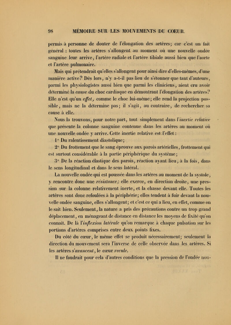 permis à personne de douter de l'élongation des artères; car c'est un fait général : toutes les artères s'allongent au moment où une nouvelle ondée sanguine leur arrive, l'artère radiale et l'artère tibiale aussi bien que l'aorte et l'artère pulmonaire. Mais qui prétendrait qu'elles s'allongent pour ainsi dire d'elles-mêmes, d'une manière active? Dès lors, n'y a-t-il pas lieu de s'étonner que tant d'auteurs, parmi les physiologistes aussi bien que parmi les cliniciens, aient cru avoir déterminé la cause du choc cardiaque en démontrant l'élongation des artères? Elle n'est qu'un effet, comme le choc lui-même ; elle rend la projection pos- sible , mais ne la détermine pas ; il s'agit, au contraire, de rechercher sa cause à elle. Nous la trouvons, pour notre part, tout simplement dans Yinerlie relative que présente la colonne sanguine contenue dans les artères au moment où une nouvelle ondée y arrive. Cette inertie relative est l'effet : 1° Du ralentissement diastolique; 2° Du frottement que le sang éprouve aux parois artérielles, frottement qui est surtout considérable à la partie périphérique du système ; 3° De la réaction élastique des parois, réaction ayant lieu, à la fois, dans le sens longitudinal et dans le sens latéral. La nouvelle ondée qui est poussée dans les artères au moment de la systole, y rencontre donc une résistance; elle exerce, en direction droite, une pres- sion sur la colonne relativement inerte, et la chasse devant elle. Toutes les artères sont donc refoulées à la périphérie; elles tendent à fuir devant la nou- velle ondée sanguine, elles s'allongent; et c'est ce qui a lieu, en effet, comme on le sait bien. Seulement, la nature a pris des précautions contre un trop grand déplacement, en ménageant de distance en distance les moyens de fixité qu'on connaît. De là Y inflexion latérale qu'on remarque à chaque pulsation sur les portions d'artères comprises entre deux points fixes. Du côté du cœur, le même effet se produit nécessairement; seulement la direction du mouvement sera l'inverse de celle observée dans les artères. Si les artères s'avancent, le cœur recule. Il ne faudrait pour cela d'autres conditions que la pression de l'ondée non-