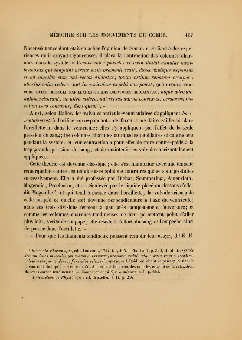 l'inconséquence dont était entachée l'opinion de Senac, et se fiant à des expé- riences qu'il croyait rigoureuses, il plaça la contraction des colonnes char- nues dans la systole. « Verum inter parietes et axin flattât annulas mem- branosus qui sanguini versas axin premenli cedit, donec undique expansus et ad angulos cum axi rectos dilalatus, lolwn ostium venosum occupât : aller lus enini céder e, aut in auriculam expelli non polesl, quod eodem tem- PORE ETIAM MUSCULI PAPILLARES CORDIS RREVIORES REDDANTUR, atque adeO Ott- naluni retineant, ne ultra cedere, aut versus aurem convexus, versus ventri- culum vero concavus, fieri queal '. » Ainsi, selon Haller, les valvules auriculo-venlriculaires s'appliquent hori- zontalement à l'orifice correspondant, de façon à ne faire saillie ni clans l'oreillette ni clans le ventricule; elles s'y appliquent par l'effet de la seule pression du sang; les colonnes charnues ou muscles papillaires se contractent pendant la systole, et leur contraction a pour effet de faire contre-poids à la trop grande pression du sang, et de maintenir les valvules horizontalement appliquées. Cette théorie est devenue classique; elle s'est maintenue avec une ténacité remarquable contre les nombreuses opinions contraires qui se sont produites successivement. Elle a été professée par Bichat, Sœmmering, Autenrieth, Magendie, Prochaska, etc. « Soulevée par le liquide placé au-dessous d'elle, dit Magendie 2, et qui tend à passer dans l'oreillette, la valvule tricuspide cède jusqu'à ce qu'elle soit devenue perpendiculaire à l'axe du ventricule; alors ses trois divisions ferment à peu près complètement l'ouverture; et comme les colonnes charnues tendineuses ne leur permettent point d'aller plus loin, véritable soupape, elle résiste à l'effort du sang et l'empêche ainsi de passer dans l'oreillette. » « Pour que les filaments tendineux puissent remplir leur usage, dit E.-H. { Elementa Physiologiœ, edit. Lausann., 1757,1.1, 403.—Plus haut, p. 590, il dit : In systole demum ipsos mtisculos qui valvdlas retinent, breviores reddi, adque ostia venosa accedere, valvularumque tendineos funiculos relaxari reperio. — i. Reid, en citant ce passage, y signale la contradiction qu'il y a entre le fait du raccourcissement des muscles et celui de la relaxation de leurs cordes tendineuses. — Comparez aussi Opéra minora, t. I, p. 224. 2 P7-écis élém. de Physiologie , éd. Bruxelles, t. II, p. 24G.